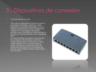  Concentrador o hubs: 
 Otro de los dispositivos básicos para la 
conexión de redes, es el Hub. Este 
dispositivo, permite expandir la red a 
tantos ordenadores como deseemos, 
utilizando la topología de punto 
estrella, que consiste en dividir el punto 
de red en tantas salidas como tenga el 
Hub. 
 Los Hub reciben los datos a través de 
la conexión de entrada y ofrecen 
varias salidas para conectar a varios 
ordenadores. En la mayoría de las 
redes, podemos conectar Hubs en 
serie para aumentar la cantidad de 
quipos que pueden estar conectados 
en una red. 
 