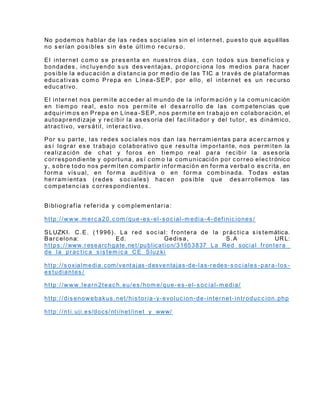 No podem os hablar de las redes s oc iales sin el internet, pues to que aquéllas
no s erían pos ibles s in és te últim o rec u rs o.
El internet c om o s e pres enta en nues tros días , c on todos s us benefic ios y
bondades , inc luyendo s us des ventajas, proporc iona los m edios para hacer
pos ible la educ ación a dis tanc ia por m edio de las TIC a través de plataformas
educ ativas c om o Prepa en Línea-SEP, por ello, el internet es un rec urso
educ ativo.
El internet nos perm ite ac ceder al m undo de la inform ación y la c om unicación
en tiem po real, es to nos perm ite el des arrollo de las c om petencias que
adquirim os en Prepa en Línea-SEP, nos perm ite en trabajo en c olaboración, el
autoaprendizaje y rec ibir la as es oría del fac ilitador y del tutor, es dinám ico,
atrac tivo, vers átil, interac tivo .
Por s u parte, las redes s oc iales nos dan las herram ientas para ac erc arnos y
as í lograr es e trabajo c olaborativo qu e res ulta im portante, nos perm iten la
realiz ación de c hat y foros en tiem po real para rec ibir la as es oría
c orrespondiente y oportuna, as í c om o la c om unicación por c orreo elec trónico
y, s obre todo nos perm iten c om partir información en form a verbal o es c rita, en
form a vis ual, en form a auditiva o en form a c om binada. Todas estas
herram ientas (redes s oc iales) hac en pos ible que des arrollemos las
c om petenc ias c orres pondientes .
Bibliografía referida y c om plem entaria:
http://www.m erc a20.c om /que-es -el-s oc ial-m edia-4-definic iones /
SLUZKI. C.E. (1996). La red s oc ial: frontera de la prác tic a s is temática.
Barc elona: Ed. Gedis a, S.A URL:
https ://www.researchgate.net/publication/31653837_La_Red_social_frontera_
de_la_prac tic a_s is tem ic a_CE_Sluz ki
http://s oxialmedia.com/ventajas-desventajas-de-las-redes-s oc iales -para-los -
es tudiantes /
http://www.learn2teac h.eu/es /hom e/que-es -el-s oc ial-m edia/
http://dis enowebakus .net/his toria -y-evoluc ion-de-internet-introduc c ion.php
http://nti.uji.es/docs/nti/net/inet_y_www/
 