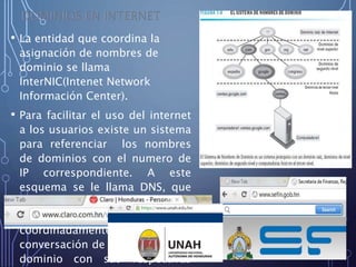 • La entidad que coordina la
asignación de nombres de
dominio se llama
InterNIC(Intenet Network
Información Center).
• Para facilitar el uso del internet
a los usuarios existe un sistema
para referenciar los nombres
de dominios con el numero de
IP correspondiente. A este
esquema se le llama DNS, que
es el conjunto de servidores en
una estructura jerárquica que
coordinadamente mantiene la
conversación de los nombres de
dominio con sus respectivas
16
 