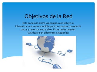 Objetivos de la Red
Esta conexión entre los equipos constituye la
infraestructura imprescindible para que puedan compartir
datos y recursos entre ellos. Estas redes pueden
clasificarse en diferentes categorías:
 