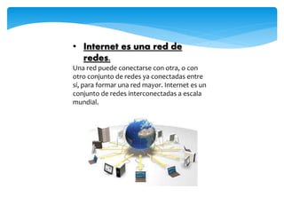 • Internet es una red de
redes.
Una red puede conectarse con otra, o con
otro conjunto de redes ya conectadas entre
sí, para formar una red mayor. Internet es un
conjunto de redes interconectadas a escala
mundial.
 
