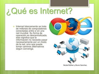 ¿Qué es Internet?
Nicole Rothen y Bruno Sanchez.
 Internet básicamente se trata
de millones de computadoras
conectadas entre sí en una
red mundial. Su forma de
operación es descentralizada,
esto significa que la
información no necesita pasar
necesariamente por un modo
de la red, sino que puede
tomar caminos alternativos
según convenga.
 
