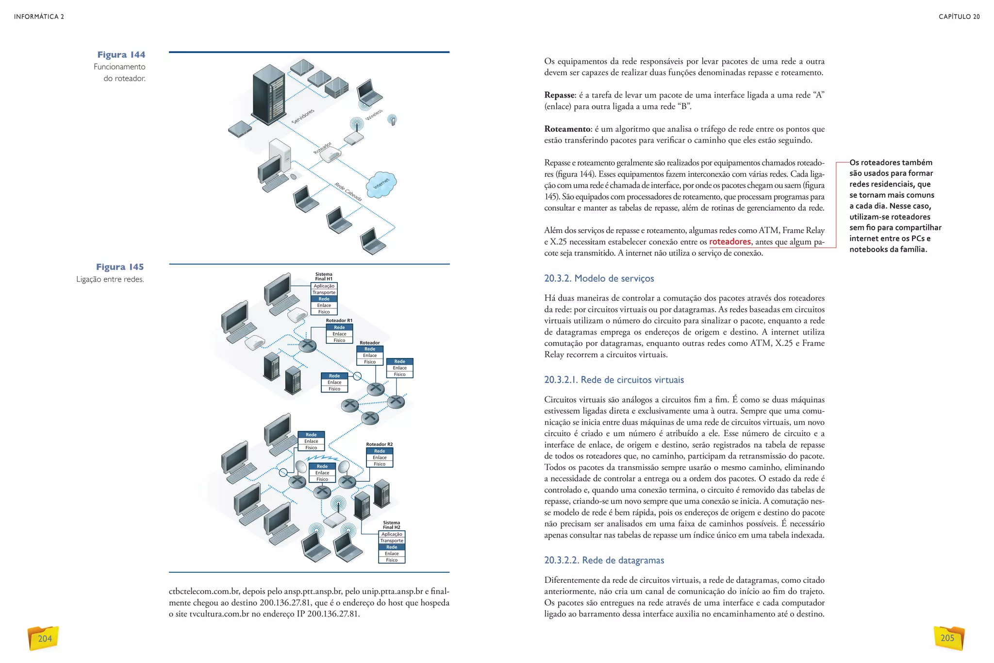 Figura 145
Ligação entre redes.
Figura 144
Funcionamento
do roteador.
Os equipamentos da rede responsáveis por levar pacotes de uma rede a outra
devem ser capazes de realizar duas funções denominadas repasse e roteamento.
Repasse: é a tarefa de levar um pacote de uma interface ligada a uma rede “A”
(enlace) para outra ligada a uma rede “B”.
Roteamento: é um algoritmo que analisa o tráfego de rede entre os pontos que
estão transferindo pacotes para verificar o caminho que eles estão seguindo.
Repasse e roteamento geralmente são realizados por equipamentos chamados roteado-
res (figura 144). Esses equipamentos fazem interconexão com várias redes. Cada liga-
çãocomumaredeéchamadadeinterface,porondeospacoteschegamousaem(figura
145). São equipados com processadores de roteamento, que processam programas para
consultar e manter as tabelas de repasse, além de rotinas de gerenciamento da rede.
Além dos serviços de repasse e roteamento, algumas redes como ATM, Frame Relay
e X.25 necessitam estabelecer conexão entre os roteadores, antes que algum pa-
cote seja transmitido. A internet não utiliza o serviço de conexão.
20.3.2. Modelo de serviços
Há duas maneiras de controlar a comutação dos pacotes através dos roteadores
da rede: por circuitos virtuais ou por datagramas. As redes baseadas em circuitos
virtuais utilizam o número do circuito para sinalizar o pacote, enquanto a rede
de datagramas emprega os endereços de origem e destino. A internet utiliza
comutação por datagramas, enquanto outras redes como ATM, X.25 e Frame
Relay recorrem a circuitos virtuais.
20.3.2.1. Rede de circuitos virtuais
Circuitos virtuais são análogos a circuitos fim a fim. É como se duas máquinas
estivessem ligadas direta e exclusivamente uma à outra. Sempre que uma comu-
nicação se inicia entre duas máquinas de uma rede de circuitos virtuais, um novo
circuito é criado e um número é atribuído a ele. Esse número de circuito e a
interface de enlace, de origem e destino, serão registrados na tabela de repasse
de todos os roteadores que, no caminho, participam da retransmissão do pacote.
Todos os pacotes da transmissão sempre usarão o mesmo caminho, eliminando
a necessidade de controlar a entrega ou a ordem dos pacotes. O estado da rede é
controlado e, quando uma conexão termina, o circuito é removido das tabelas de
repasse, criando-se um novo sempre que uma conexão se inicia. A comutação nes-
se modelo de rede é bem rápida, pois os endereços de origem e destino do pacote
não precisam ser analisados em uma faixa de caminhos possíveis. É necessário
apenas consultar nas tabelas de repasse um índice único em uma tabela indexada.
20.3.2.2. Rede de datagramas
Diferentemente da rede de circuitos virtuais, a rede de datagramas, como citado
anteriormente, não cria um canal de comunicação do início ao fim do trajeto.
Os pacotes são entregues na rede através de uma interface e cada computador
ligado ao barramento dessa interface auxilia no encaminhamento até o destino.
ctbctelecom.com.br, depois pelo ansp.ptt.ansp.br, pelo unip.ptta.ansp.br e final-
mente chegou ao destino 200.136.27.81, que é o endereço do host que hospeda
o site tvcultura.com.br no endereço IP 200.136.27.81.
Os roteadores também
são usados para formar
redes residenciais, que
se tornam mais comuns
a cada dia. Nesse caso,
utilizam-se roteadores
sem fio para compartilhar
internet entre os PCs e
notebooks da família.
INFORMÁTICA 2
204
CAPÍTULO 20
205
 