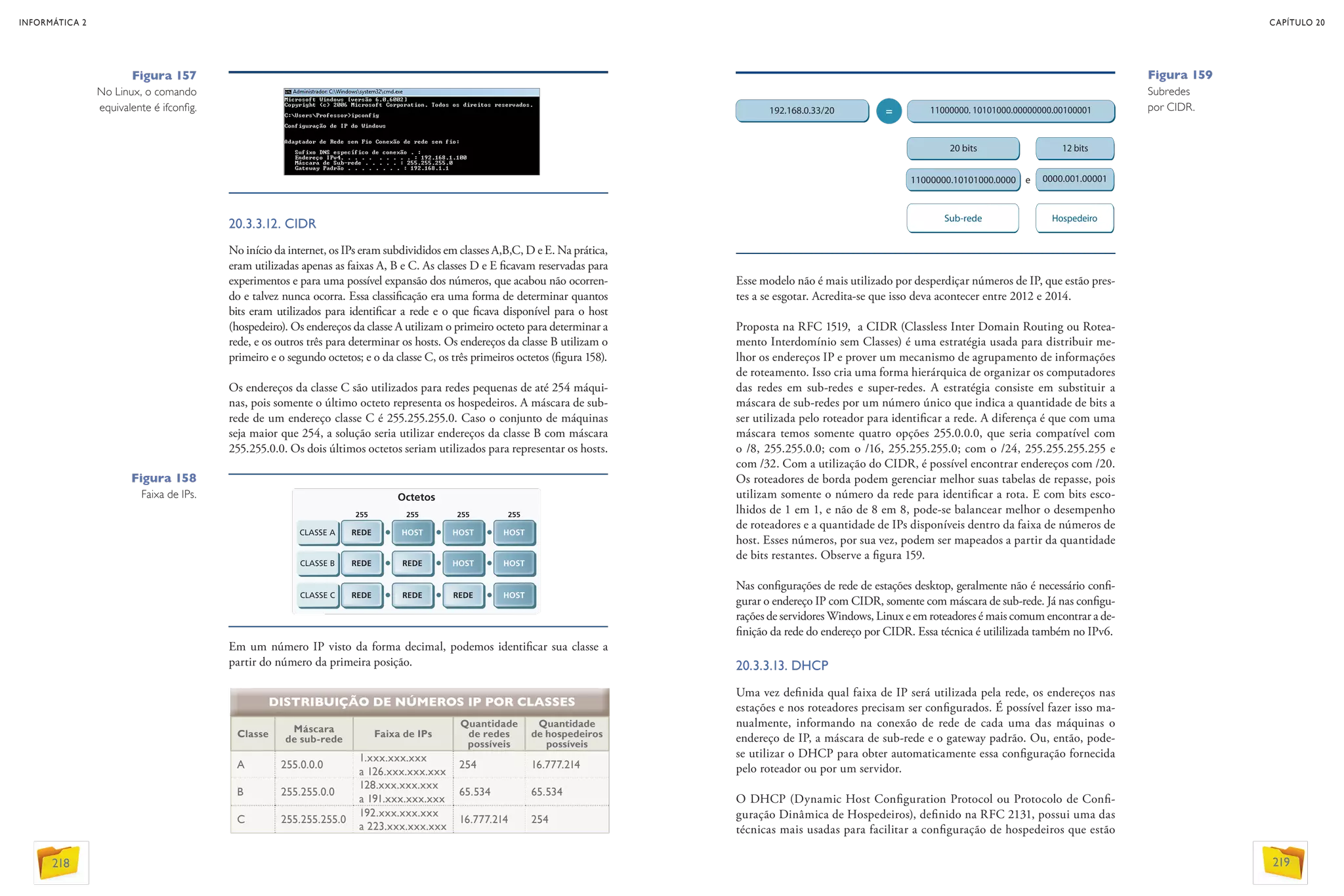 20.3.3.12. CIDR
No início da internet, os IPs eram subdivididos em classes A,B,C, D e E. Na prática,
eram utilizadas apenas as faixas A, B e C. As classes D e E ficavam reservadas para
experimentos e para uma possível expansão dos números, que acabou não ocorren-
do e talvez nunca ocorra. Essa classificação era uma forma de determinar quantos
bits eram utilizados para identificar a rede e o que ficava disponível para o host
(hospedeiro). Os endereços da classe A utilizam o primeiro octeto para determinar a
rede, e os outros três para determinar os hosts. Os endereços da classe B utilizam o
primeiro e o segundo octetos; e o da classe C, os três primeiros octetos (figura 158).
Os endereços da classe C são utilizados para redes pequenas de até 254 máqui-
nas, pois somente o último octeto representa os hospedeiros. A máscara de sub-
rede de um endereço classe C é 255.255.255.0. Caso o conjunto de máquinas
seja maior que 254, a solução seria utilizar endereços da classe B com máscara
255.255.0.0. Os dois últimos octetos seriam utilizados para representar os hosts.
Esse modelo não é mais utilizado por desperdiçar números de IP, que estão pres-
tes a se esgotar. Acredita-se que isso deva acontecer entre 2012 e 2014.
Proposta na RFC 1519, a CIDR (Classless Inter Domain Routing ou Rotea-
mento Interdomínio sem Classes) é uma estratégia usada para distribuir me-
lhor os endereços IP e prover um mecanismo de agrupamento de informações
de roteamento. Isso cria uma forma hierárquica de organizar os computadores
das redes em sub-redes e super-redes. A estratégia consiste em substituir a
máscara de sub-redes por um número único que indica a quantidade de bits a
ser utilizada pelo roteador para identificar a rede. A diferença é que com uma
máscara temos somente quatro opções 255.0.0.0, que seria compatível com
o /8, 255.255.0.0; com o /16, 255.255.255.0; com o /24, 255.255.255.255 e
com /32. Com a utilização do CIDR, é possível encontrar endereços com /20.
Os roteadores de borda podem gerenciar melhor suas tabelas de repasse, pois
utilizam somente o número da rede para identificar a rota. E com bits esco-
lhidos de 1 em 1, e não de 8 em 8, pode-se balancear melhor o desempenho
de roteadores e a quantidade de IPs disponíveis dentro da faixa de números de
host. Esses números, por sua vez, podem ser mapeados a partir da quantidade
de bits restantes. Observe a figura 159.
Nas configurações de rede de estações desktop, geralmente não é necessário confi-
gurar o endereço IP com CIDR, somente com máscara de sub-rede. Já nas configu-
rações de servidores Windows, Linux e em roteadores é mais comum encontrar a de-
finição da rede do endereço por CIDR. Essa técnica é utililizada também no IPv6.
20.3.3.13. DHCP
Uma vez definida qual faixa de IP será utilizada pela rede, os endereços nas
estações e nos roteadores precisam ser configurados. É possível fazer isso ma-
nualmente, informando na conexão de rede de cada uma das máquinas o
endereço de IP, a máscara de sub-rede e o gateway padrão. Ou, então, pode-
se utilizar o DHCP para obter automaticamente essa configuração fornecida
pelo roteador ou por um servidor.
O DHCP (Dynamic Host Configuration Protocol ou Protocolo de Confi-
guração Dinâmica de Hospedeiros), definido na RFC 2131, possui uma das
técnicas mais usadas para facilitar a configuração de hospedeiros que estão
Figura 158
Faixa de IPs.
Figura 159
Subredes
por CIDR.
DISTRIBUIÇÃO DE NÚMEROS IP POR CLASSES
Classe
Máscara
de sub-rede
Faixa de IPs
Quantidade
de redes
possíveis
Quantidade
de hospedeiros
possíveis
A 255.0.0.0
1.xxx.xxx.xxx
a 126.xxx.xxx.xxx
254 16.777.214
B 255.255.0.0
128.xxx.xxx.xxx
a 191.xxx.xxx.xxx
65.534 65.534
C 255.255.255.0
192.xxx.xxx.xxx
a 223.xxx.xxx.xxx
16.777.214 254
Figura 157
No Linux, o comando
equivalente é ifconfig.
Em um número IP visto da forma decimal, podemos identificar sua classe a
partir do número da primeira posição.
192.168.0.33/20 11000000. 10101000.00000000.00100001
20 bits 12 bits
Sub-rede Hospedeiro
11000000.10101000.0000 e 0000.001.00001
=
INFORMÁTICA 2
218
CAPÍTULO 20
219
 