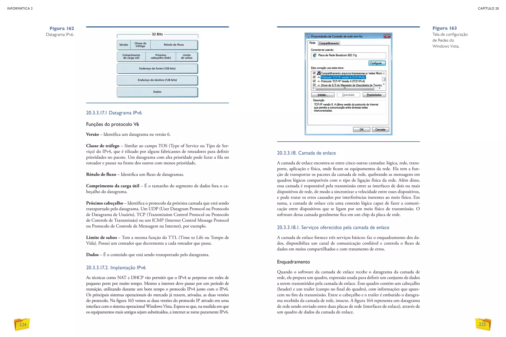20.3.3.17.1 Datagrama IPv6
Funções do protocolo V6
Versão – Identifica um datagrama na versão 6.
Classe de tráfego – Similar ao campo TOS (Type of Service ou Tipo de Ser-
viço) do IPv4, que é tilizado por alguns fabricantes de roteadores para definir
prioridades no pacote. Um datagrama com alta prioridade pode furar a fila no
roteador e passar na frente dos outros com menos prioridade.
Rótulo de fluxo – Identifica um fluxo de datagramas.
Comprimento da carga útil – É o tamanho do segmento de dados fora o ca-
beçalho do datagrama.
Próximo cabeçalho – Identifica o protocolo da próxima camada que está sendo
transportado pelo datagrama. Um UDP (User Datagram Protocol ou Protocolo
de Datagrama de Usuário), TCP (Transmission Control Protocol ou Protocolo
de Controle de Transmissão) ou um ICMP (Internet Control Message Protocol
ou Protocolo de Controle de Mensagem na Internet), por exemplo.
Limite de saltos – Tem a mesma função do TTL (Time to Life ou Tempo de
Vida). Possui um contador que decrementa a cada roteador que passa.
Dados – É o conteúdo que está sendo transportado pelo datagrama.
20.3.3.17.2. Implantação IPv6
As técnicas como NAT e DHCP vão permitir que o IPv4 se perpetue em redes de
pequeno porte por muito tempo. Mesmo a internet deve passar por um período de
transição, utilizando durante um bom tempo o protocolo IPv4 junto com o IPv6.
Os principais sistemas operacionais do mercado já trazem, ativadas, as duas versões
do protocolo. Na figura 163 vemos as duas versões do protocolo IP ativado em uma
interface com o sistema operacional Windows Vista. Espera-se que, na medida em que
os equipamentos mais antigos sejam substituídos, a internet se torne puramente IPv6.
20.3.3.18. Camada de enlace
A camada de enlace encontra-se entre cinco outras camadas: lógica, rede, trans-
porte, aplicação e física, onde ficam os equipamentos da rede. Ela tem a fun-
ção de transportar os pacotes da camada de rede, quebrando as mensagens em
quadros lógicos compatíveis com o tipo de ligação física da rede. Além disso,
essa camada é responsável pela transmissão entre as interfaces de dois ou mais
dispositivos de rede, de modo a sincronizar a velocidade entre esses dispositivos,
e pode tratar os erros causados por interferências inerentes ao meio físico. Em
suma, a camada de enlace cria uma conexão lógica capaz de fazer a comuni-
cação entre dispositivos que se ligam por um meio físico de transmissão. O
­soft­ware dessa camada geralmente fica em um chip da placa de rede.
20.3.3.18.1. Serviços oferecidos pela camada de enlace
A camada de enlace fornece três serviços básicos: faz o enquadramento dos da-
dos, disponibiliza um canal de comunicação confiável e controla o fluxo de
dados em meios compartilhados e com tratamento de erros.
Enquadramento
Quando o software da camada de enlace recebe o datagrama da camada de
rede, ele prepara um quadro, expressão usada para definir um conjunto de dados
a serem transmitidos pela camada de enlace. Esse quadro contém um cabeçalho
(header) e um trailer (campo no final do quadro), com informações que apare-
cem no fim da transmissão. Entre o cabeçalho e o trailer é embutido o datagra-
ma recebido da camada de rede, intacto. A figura 164 representa um datagrama
de rede sendo enviado entre duas placas de rede (interfaces de enlace), através de
um quadro de dados da camada de enlace.
Figura 162
Datagrama IPv6.
Figura 163
Tela de configuração
de Redes do
Windows Vista.
INFORMÁTICA 2
224
CAPÍTULO 20
225
 