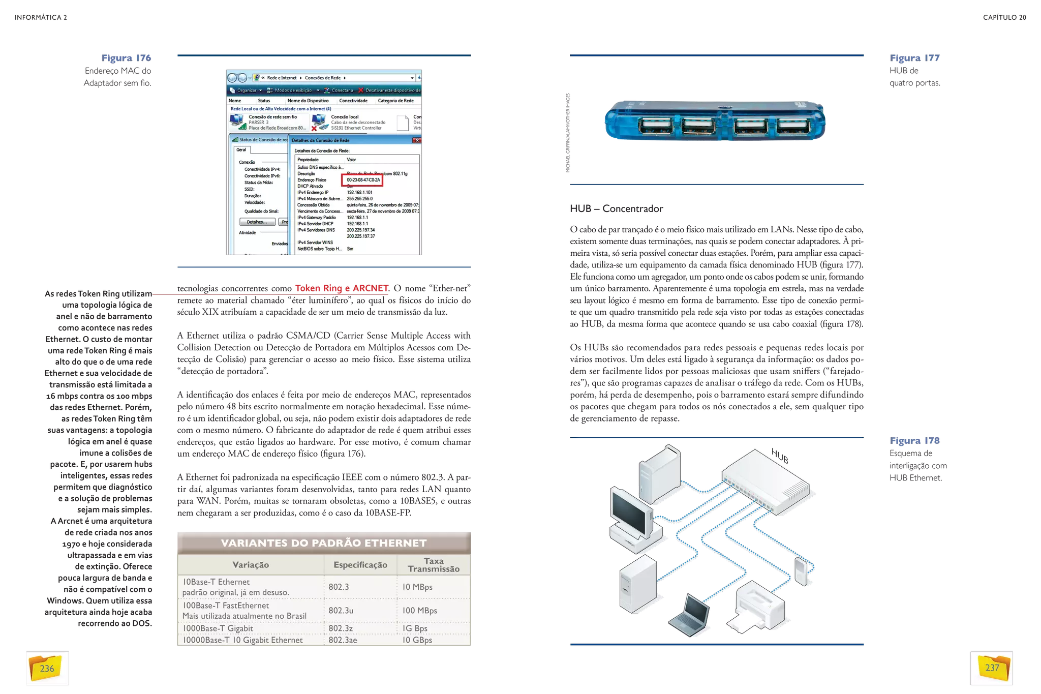 HUB – Concentrador
O cabo de par trançado é o meio físico mais utilizado em LANs. Nesse tipo de cabo,
existem somente duas terminações, nas quais se podem conectar adaptadores. À pri-
meira vista, só seria possível conectar duas estações. Porém, para ampliar essa capaci-
dade, utiliza-se um equipamento da camada física denominado HUB (figura 177).
Ele funciona como um agregador, um ponto onde os cabos podem se unir, formando
um único barramento. Aparentemente é uma topologia em estrela, mas na verdade
seu layout lógico é mesmo em forma de barramento. Esse tipo de conexão permi-
te que um quadro transmitido pela rede seja visto por todas as estações conectadas
ao HUB, da mesma forma que acontece quando se usa cabo coaxial (figura 178).
Os HUBs são recomendados para redes pessoais e pequenas redes locais por
vários motivos. Um deles está ligado à segurança da informação: os dados po-
dem ser facilmente lidos por pessoas maliciosas que usam sniffers (“farejado-
res”), que são programas capazes de analisar o tráfego da rede. Com os HUBs,
porém, há perda de desempenho, pois o barramento estará sempre difundindo
os pacotes que chegam para todos os nós conectados a ele, sem qualquer tipo
de gerenciamento de repasse.
Variação Especificação Taxa
Transmissão
10Base-T Ethernet
padrão original, já em desuso.
802.3 10 MBps
100Base-T FastEthernet
Mais utilizada atualmente no Brasil
802.3u 100 MBps
1000Base-T Gigabit 802.3z 1G Bps
10000Base-T 10 Gigabit Ethernet 802.3ae 10 GBps
VARIANTES DO PADRÃO ETHERNET
tecnologias concorrentes como Token Ring e ARCNET. O nome “Ether-net”
remete ao material chamado “éter luminífero”, ao qual os físicos do início do
século XIX atribuíam a capacidade de ser um meio de transmissão da luz.
A Ethernet utiliza o padrão CSMA/CD (Carrier Sense Multiple Access with
Collision Detection ou Detecção de Portadora em Múltiplos Acessos com De-
tecção de Colisão) para gerenciar o acesso ao meio físico. Esse sistema utiliza
“detecção de portadora”.
A identificação dos enlaces é feita por meio de endereços MAC, representados
pelo número 48 bits escrito normalmente em notação hexadecimal. Esse núme-
ro é um identificador global, ou seja, não podem existir dois adaptadores de rede
com o mesmo número. O fabricante do adaptador de rede é quem atribui esses
endereços, que estão ligados ao hardware. Por esse motivo, é comum chamar
um endereço MAC de endereço físico (figura 176).
A Ethernet foi padronizada na especificação IEEE com o número 802.3. A par-
tir daí, algumas variantes foram desenvolvidas, tanto para redes LAN quanto
para WAN. Porém, muitas se tornaram obsoletas, como a 10BASE5, e outras
nem chegaram a ser produzidas, como é o caso da 10BASE-FP.
As redesToken Ring utilizam
uma topologia lógica de
anel e não de barramento
como acontece nas redes
Ethernet. O custo de montar
uma redeToken Ring é mais
alto do que o de uma rede
Ethernet e sua velocidade de
transmissão está limitada a
16 mbps contra os 100 mbps
das redes Ethernet. Porém,
as redesToken Ring têm
suas vantagens: a topologia
lógica em anel é quase
imune a colisões de
pacote. E, por usarem hubs
inteligentes, essas redes
permitem que diagnóstico
e a solução de problemas
sejam mais simples. 
A Arcnet é uma arquitetura
de rede criada nos anos
1970 e hoje considerada
ultrapassada e em vias
de extinção. Oferece
pouca largura de banda e
não é compatível com o
Windows. Quem utiliza essa
arquitetura ainda hoje acaba
recorrendo ao DOS.
Figura 176
Endereço MAC do
Adaptador sem fio.
Figura 178
Esquema de
interligação com
HUB Ethernet.
Figura 177
HUB de
quatro portas.
MICHAELGRIFFIN/ALAMY/OTHERIMAGES
INFORMÁTICA 2
236
CAPÍTULO 20
237
 
