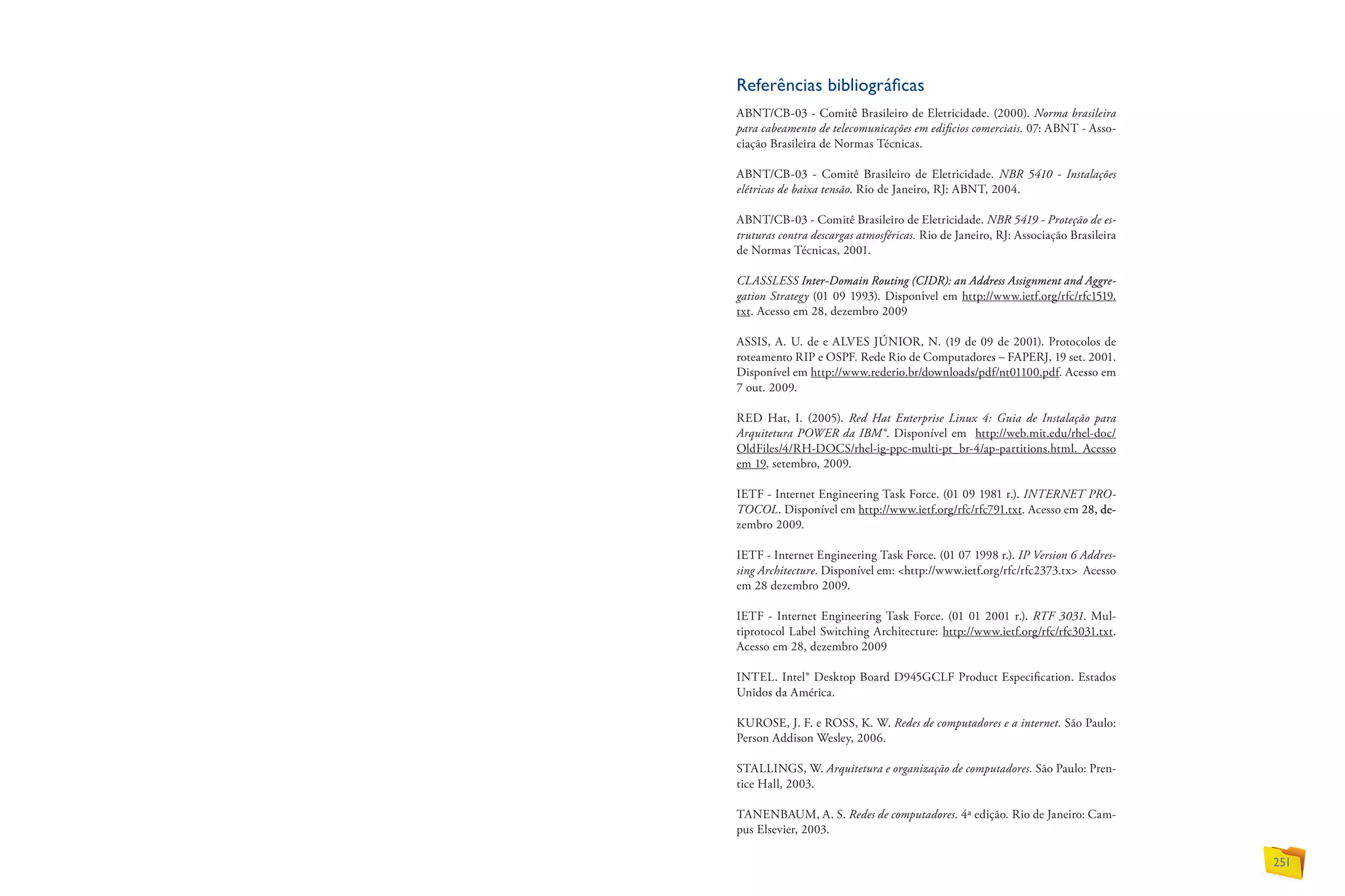 Referências bibliográficas
ABNT/CB-03 - Comitê Brasileiro de Eletricidade. (2000). Norma brasileira
para cabeamento de telecomunicações em edificios comerciais. 07: ABNT - Asso-
ciação Brasileira de Normas Técnicas.
ABNT/CB-03 - Comitê Brasileiro de Eletricidade. NBR 5410 - Instalações
elétricas de baixa tensão. Rio de Janeiro, RJ: ABNT, 2004.
ABNT/CB-03 - Comitê Brasileiro de Eletricidade. NBR 5419 - Proteção de es-
truturas contra descargas atmosféricas. Rio de Janeiro, RJ: Associação Brasileira
de Normas Técnicas, 2001.
CLASSLESS��������������������������������������������������������������Inter-Domain Routing (CIDR): an Address Assignment and Aggre-
gation Strategy (01 09 1993). Disponível em http://www.ietf.org/rfc/rfc1519.
txt. Acesso em 28, dezembro 2009
ASSIS, A. U. de e ALVES JÚNIOR, N. (19 de 09 de 2001). Protocolos de
roteamento RIP e OSPF. Rede Rio de Computadores – FAPERJ, 19 set. 2001.
Disponível em http://www.rederio.br/downloads/pdf/nt01100.pdf. Acesso em
7 out. 2009.
RED Hat, I. (2005). Red Hat Enterprise Linux 4: Guia de Instalação para
Arquitetura POWER da IBM®. Disponível em http://web.mit.edu/rhel-doc/
OldFiles/4/RH-DOCS/rhel-ig-ppc-multi-pt_br-4/ap-partitions.html. Acesso
em 19, setembro, 2009.
IETF - Internet Engineering Task Force. (01 09 1981 r.). INTERNET PRO-
TOCOL. Disponível em http://www.ietf.org/rfc/rfc791.txt. Acesso em �������28�����, de-
zembro 2009.
IETF - Internet Engineering Task Force. (01 07 1998 r.). IP Version 6 Addres-
sing Architecture. Disponível em: http://www.ietf.org/rfc/rfc2373.tx Acesso
em 28 dezembro 2009.
IETF - Internet Engineering Task Force. (01 01 2001 r.). RTF 3031. Mul-
tiprotocol Label Switching Architecture: http://www.ietf.org/rfc/rfc3031.txt.
Acesso em 28, dezembro 2009
INTEL. Intel® Desktop Board D945GCLF Product Especification. Estados
Unidos da América.
KUROSE, J. F. e ROSS, K. W. Redes de computadores e a internet. São Paulo:
Person Addison Wesley, 2006.
STALLINGS, W. Arquitetura e organização de computadores. São Paulo: Pren-
tice Hall, 2003.
TANENBAUM, A. S. Redes de computadores. 4ª edição. Rio de Janeiro: Cam-
pus Elsevier, 2003.
251
 