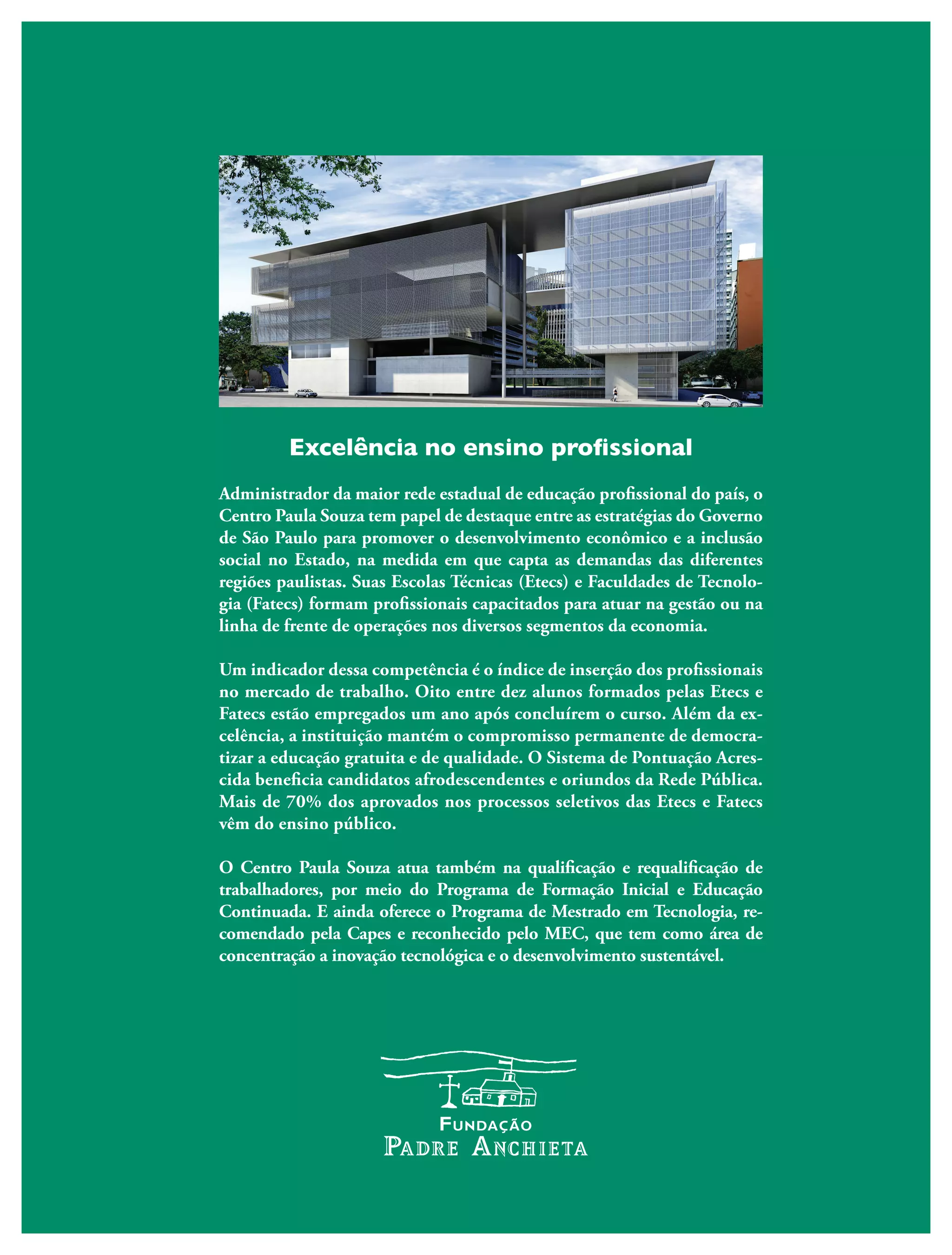 Excelência no ensino profissional
Administrador da maior rede estadual de educação profissional do país, o
Centro Paula Souza tem papel de destaque entre as estratégias do Governo
de São Paulo para promover o desenvolvimento econômico e a inclusão
social no Estado, na medida em que capta as demandas das diferentes
regiões paulistas. Suas Escolas Técnicas (Etecs) e Faculdades de Tecnolo-
gia (Fatecs) formam profissionais capacitados para atuar na gestão ou na
linha de frente de operações nos diversos segmentos da economia.
Um indicador dessa competência é o índice de inserção dos profissionais
no mercado de trabalho. Oito entre dez alunos formados pelas Etecs e
Fatecs estão empregados um ano após concluírem o curso. Além da ex-
celência, a instituição mantém o compromisso permanente de democra-
tizar a educação gratuita e de qualidade. O Sistema de Pontuação Acres-
cida beneficia candidatos afrodescendentes e oriundos da Rede Pública.
Mais de 70% dos aprovados nos processos seletivos das Etecs e Fatecs
vêm do ensino público.
O Centro Paula Souza atua também na qualificação e requalificação de
trabalhadores, por meio do Programa de Formação Inicial e Educação
Continuada. E ainda oferece o Programa de Mestrado em Tecnologia, re-
comendado pela Capes e reconhecido pelo MEC, que tem como área de
concentração a inovação tecnológica e o desenvolvimento sustentável.
 