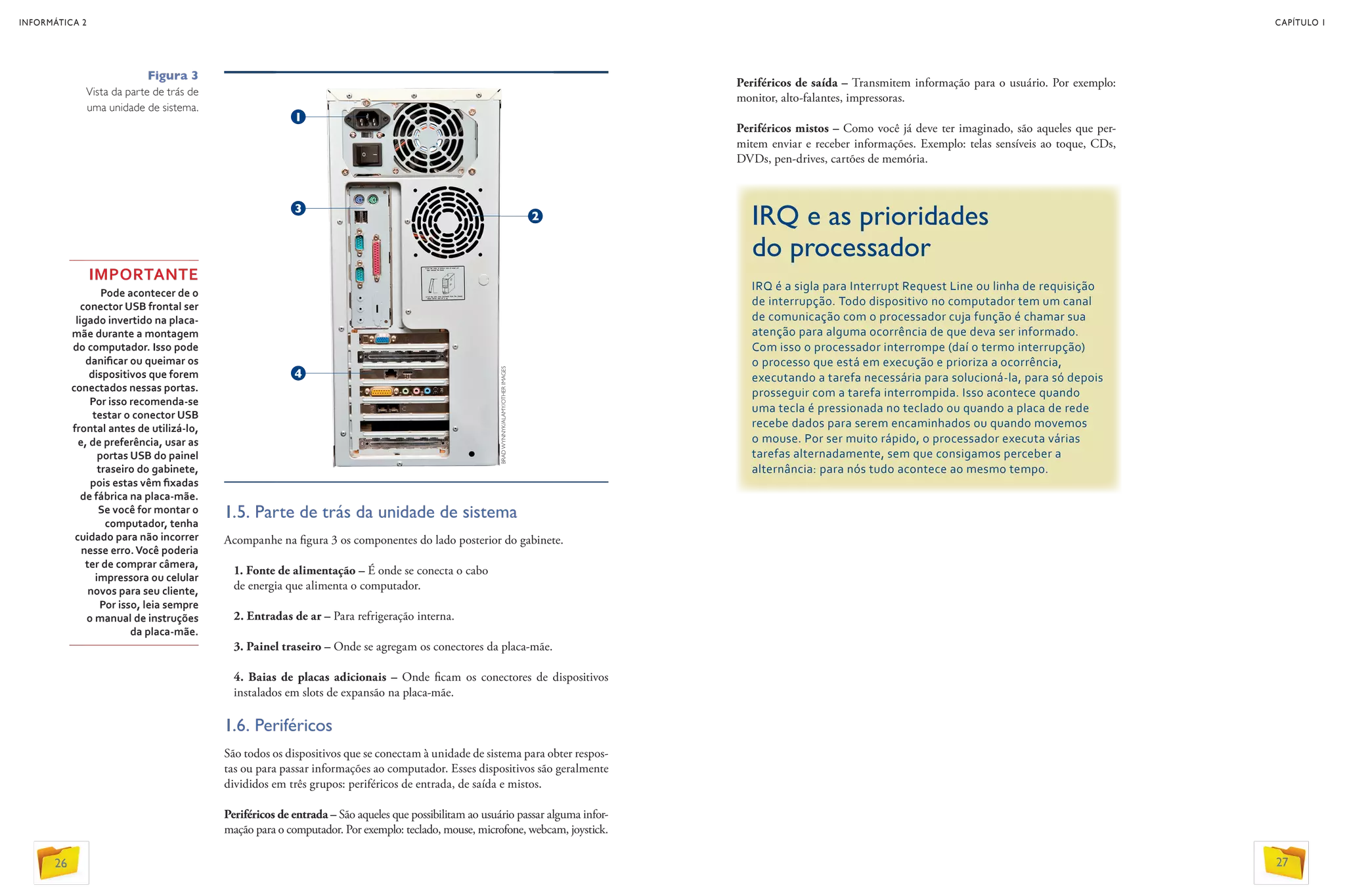 1.5. Parte de trás da unidade de sistema
Acompanhe na figura 3 os componentes do lado posterior do gabinete.
1. Fonte de alimentação – É onde se conecta o cabo
de energia que alimenta o computador.
2. Entradas de ar – Para refrigeração interna.
3. Painel traseiro – Onde se agregam os conectores da placa-mãe.
4. Baias de placas adicionais – Onde ficam os conectores de dispositivos
instalados em slots de expansão na placa-mãe.
1.6. Periféricos
São todos os dispositivos que se conectam à unidade de sistema para obter respos-
tas ou para passar informações ao computador. Esses dispositivos são geralmente
divididos em três grupos: periféricos de entrada, de saída e mistos.
Periféricos de entrada – São aqueles que possibilitam ao usuário passar alguma infor-
mação para o computador. Por exemplo: teclado, mouse, microfone, webcam, joystick.
IMPORTANTE
Pode acontecer de o
conector USB frontal ser
ligado invertido na placa-
mãe durante a montagem
do computador. Isso pode
danificar ou queimar os
dispositivos que forem
conectados nessas portas.
Por isso recomenda-se
testar o conector USB
frontal antes de utilizá-lo,
e, de preferência, usar as
portas USB do painel
traseiro do gabinete,
pois estas vêm fixadas
de fábrica na placa-mãe.
Se você for montar o
computador, tenha
cuidado para não incorrer
nesse erro.Você poderia
ter de comprar câmera,
impressora ou celular
novos para seu cliente,
Por isso, leia sempre
o manual de instruções
da placa-mãe.
Figura 3
Vista da parte de trás de
uma unidade de sistema.
3
IRQ e as prioridades
do processador
IRQ é a sigla para Interrupt Request Line ou linha de requisição
de interrupção. Todo dispositivo no computador tem um canal
de comunicação com o processador cuja função é chamar sua
atenção para alguma ocorrência de que deva ser informado.
Com isso o processador interrompe (daí o termo interrupção)
o processo que está em execução e prioriza a ocorrência,
executando a tarefa necessária para solucioná-la, para só depois
prosseguir com a tarefa interrompida. Isso acontece quando
uma tecla é pressionada no teclado ou quando a placa de rede
recebe dados para serem encaminhados ou quando movemos
o mouse. Por ser muito rápido, o processador executa várias
tarefas alternadamente, sem que consigamos perceber a
alternância: para nós tudo acontece ao mesmo tempo.
Periféricos de saída – Transmitem informação para o usuário. Por exemplo:
monitor, alto-falantes, impressoras.
Periféricos mistos – Como você já deve ter imaginado, são aqueles que per-
mitem enviar e receber informações. Exemplo: telas sensíveis ao toque, CDs,
DVDs, pen-drives, cartões de memória.
BRADWYNNYK/ALAMY/OTHERIMAGES
4
1
2
26
INFORMÁTICA 2
27
CAPÍTULO 1
 