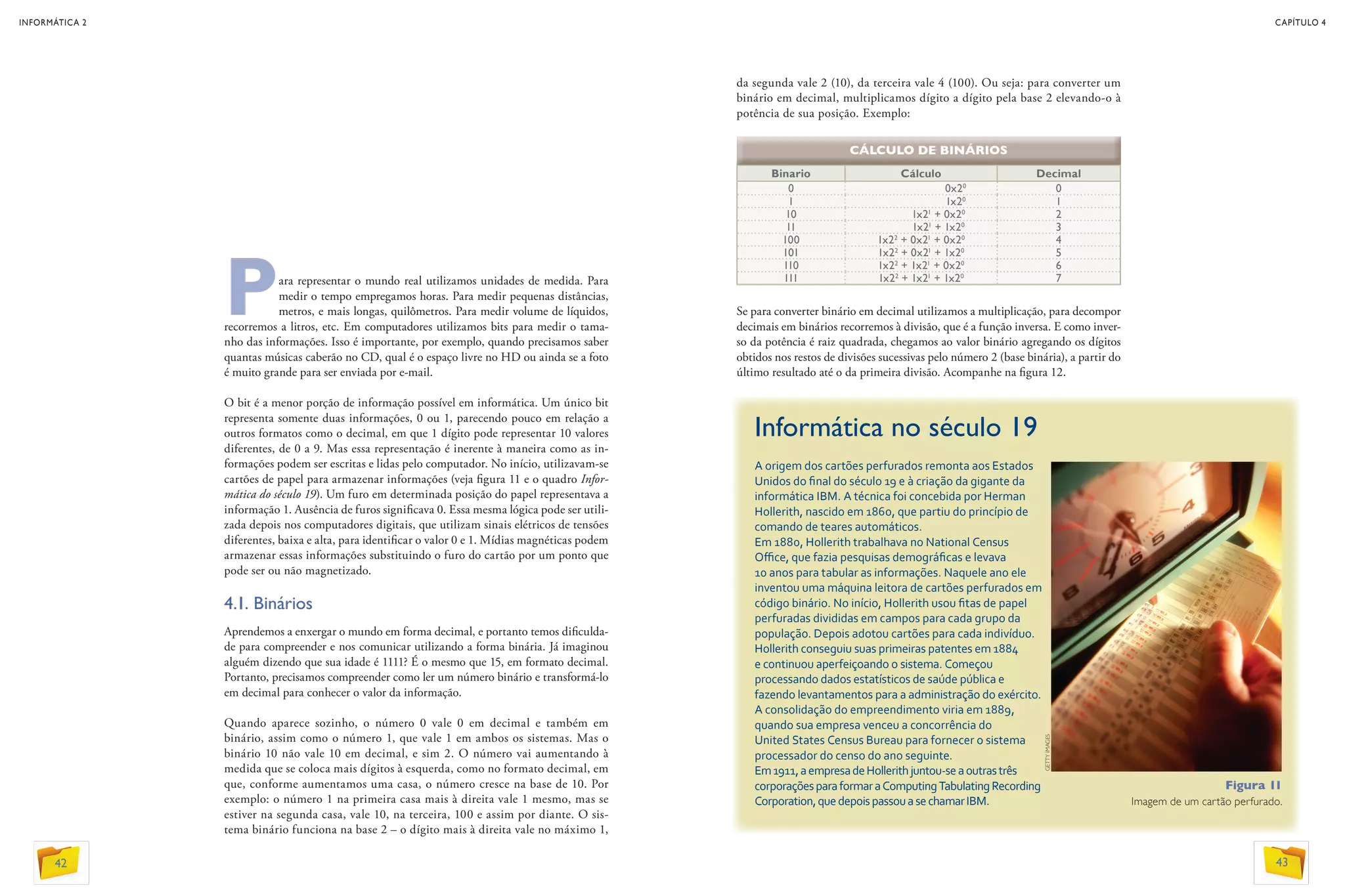 Para representar o mundo real utilizamos unidades de medida. Para
medir o tempo empregamos horas. Para medir pequenas distâncias,
metros, e mais longas, quilômetros. Para medir volume de líquidos,
recorremos a litros, etc. Em computadores utilizamos bits para medir o tama-
nho das informações. Isso é importante, por exemplo, quando precisamos saber
quantas músicas caberão no CD, qual é o espaço livre no HD ou ainda se a foto
é muito grande para ser enviada por e-mail.
O bit é a menor porção de informação possível em informática. Um único bit
representa somente duas informações, 0 ou 1, parecendo pouco em relação a
outros formatos como o decimal, em que 1 dígito pode representar 10 valores
diferentes, de 0 a 9. Mas essa representação é inerente à maneira como as in-
formações podem ser escritas e lidas pelo computador. No início, utilizavam-se
cartões de papel para armazenar informações (veja figura 11 e o quadro Infor-
mática do século 19). Um furo em determinada posição do papel representava a
informação 1. Ausência de furos significava 0. Essa mesma lógica pode ser utili-
zada depois nos computadores digitais, que utilizam sinais elétricos de tensões
diferentes, baixa e alta, para identificar o valor 0 e 1. Mídias magnéticas podem
armazenar essas informações substituindo o furo do cartão por um ponto que
pode ser ou não magnetizado.
4.1. Binários
Aprendemos a enxergar o mundo em forma decimal, e portanto temos dificulda-
de para compreender e nos comunicar utilizando a forma binária. Já imaginou
alguém dizendo que sua idade é 1111? É o mesmo que 15, em formato decimal.
Portanto, precisamos compreender como ler um número binário e transformá-lo
em decimal para conhecer o valor da informação.
Quando aparece sozinho, o número 0 vale 0 em decimal e também em
binário, assim como o número 1, que vale 1 em ambos os sistemas. Mas o
binário 10 não vale 10 em decimal, e sim 2. O número vai aumentando à
medida que se coloca mais dígitos à esquerda, como no formato decimal, em
que, conforme aumentamos uma casa, o número cresce na base de 10. Por
exemplo: o número 1 na primeira casa mais à direita vale 1 mesmo, mas se
estiver na segunda casa, vale 10, na terceira, 100 e assim por diante. O sis-
tema binário funciona na base 2 – o dígito mais à direita vale no máximo 1,
da segunda vale 2 (10), da terceira vale 4 (100). Ou seja: para converter um
binário em decimal, multiplicamos dígito a dígito pela base 2 elevando-o à
potência de sua posição. Exemplo:
Informática no século 19
A origem dos cartões perfurados remonta aos Estados
Unidos do final do século 19 e à criação da gigante da
informática IBM. A técnica foi concebida por Herman
Hollerith, nascido em 1860, que partiu do princípio de
comando de teares automáticos.
Em 1880, Hollerith trabalhava no National Census
Office, que fazia pesquisas demográficas e levava
10 anos para tabular as informações. Naquele ano ele
inventou uma máquina leitora de cartões perfurados em
código binário. No início, Hollerith usou fitas de papel
perfuradas divididas em campos para cada grupo da
população. Depois adotou cartões para cada indivíduo.
Hollerith conseguiu suas primeiras patentes em 1884
e continuou aperfeiçoando o sistema. Começou
processando dados estatísticos de saúde pública e
fazendo levantamentos para a administração do exército.
A consolidação do empreendimento viria em 1889,
quando sua empresa venceu a concorrência do
United States Census Bureau para fornecer o sistema
processador do censo do ano seguinte.
Em1911,aempresadeHollerithjuntou-seaoutrastrês
corporaçõesparaformaraComputingTabulatingRecording
Corporation,quedepoispassouasechamarIBM.
Figura 11
Imagem de um cartão perfurado.
Binario Cálculo Decimal
0 0x20
0
1 1x20
1
10 1x21
+ 0x20
2
11 1x21
+ 1x20
3
100 1x22
+ 0x21
+ 0x20
4
101 1x22
+ 0x21
+ 1x20
5
110 1x22
+ 1x21
+ 0x20
6
111 1x22
+ 1x21
+ 1x20
7
Se para converter binário em decimal utilizamos a multiplicação, para decompor
decimais em binários recorremos à divisão, que é a função inversa. E como inver-
so da potência é raiz quadrada, chegamos ao valor binário agregando os dígitos
obtidos nos restos de divisões sucessivas pelo número 2 (base binária), a partir do
último resultado até o da primeira divisão. Acompanhe na figura 12.
CÁLCULO DE BINÁRIOS
GETTYIMAGES
42
INFORMÁTICA 2
43
CAPÍTULO 4
 