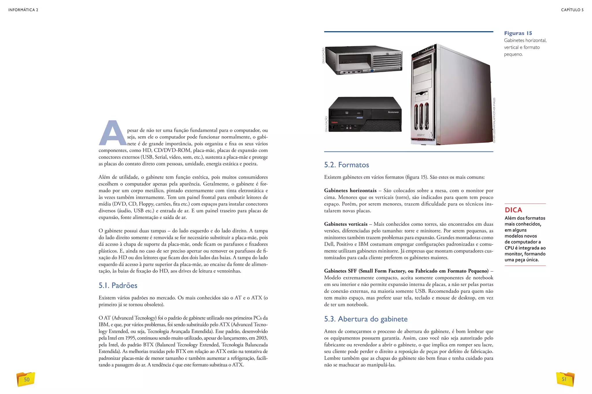 Apesar de não ter uma função fundamental para o computador, ou
seja, sem ele o computador pode funcionar normalmente, o gabi-
nete é de grande importância, pois organiza e fixa os seus vários
componentes, como HD, CD/DVD-ROM, placa-mãe, placas de expansão com
conectores externos (USB, Serial, vídeo, som, etc.), sustenta a placa-mãe e protege
as placas do contato direto com pessoas, umidade, energia estática e poeira.
Além de utilidade, o gabinete tem função estética, pois muitos consumidores
escolhem o computador apenas pela aparência. Geralmente, o gabinete é for-
mado por um corpo metálico, pintado externamente com tinta eletrostática e
às vezes também internamente. Tem um painel frontal para embutir leitores de
mídia (DVD, CD, Floppy, cartões, fita etc.) com espaços para instalar conectores
diversos (áudio, USB etc.) e entrada de ar. E um painel traseiro para placas de
expansão, fonte alimentação e saída de ar.
O gabinete possui duas tampas – do lado esquerdo e do lado direito. A tampa
do lado direito somente é removida se for necessário substituir a placa-mãe, pois
dá acesso à chapa de suporte da placa-mãe, onde ficam os parafusos e fixadores
plásticos. E, ainda no caso de ser preciso apertar ou remover os parafusos de fi-
xação do HD ou dos leitores que ficam dos dois lados das baias. A tampa do lado
esquerdo dá acesso à parte superior da placa-mãe, ao encaixe da fonte de alimen-
tação, às baias de fixação do HD, aos drives de leitura e ventoinhas.
5.1. Padrões
Existem vários padrões no mercado. Os mais conhecidos são o AT e o ATX (o
primeiro já se tornou obsoleto).
O AT (Advanced Tecnology) foi o padrão de gabinete utilizado nos primeiros PCs da
IBM, e que, por vários problemas, foi sendo substituído pelo ATX (Advanced Tecno-
logy Extended, ou seja, Tecnologia Avançada Estendida). Esse padrão, desenvolvido
pela Intel em 1995, continuou sendo muito utilizado, apesar do lançamento, em 2003,
pela Intel, do padrão BTX (Balanced Tecnology Extended, Tecnologia Balanceada
Estendida). As melhorias trazidas pelo BTX em relação ao ATX estão na tentativa de
padronizar placas-mãe de menor tamanho e também aumentar a refrigeração, facili-
tando a passagem do ar. A tendência é que este formato substitua o ATX.
5.2. Formatos
Existem gabinetes em vários formatos (figura 15). São estes os mais comuns:
Gabinetes horizontais – São colocados sobre a mesa, com o monitor por
cima. Menores que os verticais (torre), são indicados para quem tem pouco
espaço. Porém, por serem menores, trazem dificuldade para os técnicos ins-
talarem novas placas.
Gabinetes verticais – Mais conhecidos como torres, são encontrados em duas
versões, diferenciadas pelo tamanho: torre e minitorre. Por serem pequenas, as
minitorres também trazem problemas para expansão. Grandes montadoras como
Dell, Positivo e IBM costumam empregar configurações padronizadas e comu-
mente utilizam gabinetes minitorre. Já empresas que montam computadores cus-
tomizados para cada cliente preferem os gabinetes maiores.
Gabinetes SFF (Small Form Factory, ou Fabricado em Formato Pequeno) –
Modelo extremamente compacto, aceita somente componentes de notebook
em seu interior e não permite expansão interna de placas, a não ser pelas portas
de conexão externas, na maioria somente USB. Recomendado para quem não
tem muito espaço, mas prefere usar tela, teclado e mouse de desktop, em vez
de ter um notebook.
5.3. Abertura do gabinete
Antes de começarmos o processo de abertura do gabinete, é bom lembrar que
os equipamentos possuem garantia. Assim, caso você não seja autorizado pelo
fabricante ou revendedor a abrir o gabinete, o que implica em romper seu lacre,
seu cliente pode perder o direito a reposição de peças por defeito de fabricação.
Lembre também que as chapas do gabinete são bem finas e tenha cuidado para
não se machucar ao manipulá-las.
DICA
Além dos formatos
mais conhecidos,
em alguns
modelos novos
de computador a
CPU é integrada ao
monitor, formando
uma peça única.
Figuras 15
Gabinetes horizontal,
vertical e formato
pequeno.
DIVULGAÇÃO
DIVULGAÇÃO
OLIVERLEEDHAM/ALAMY/OTHERIMAGES
50
INFORMÁTICA 2
51
CAPÍTULO 5
 