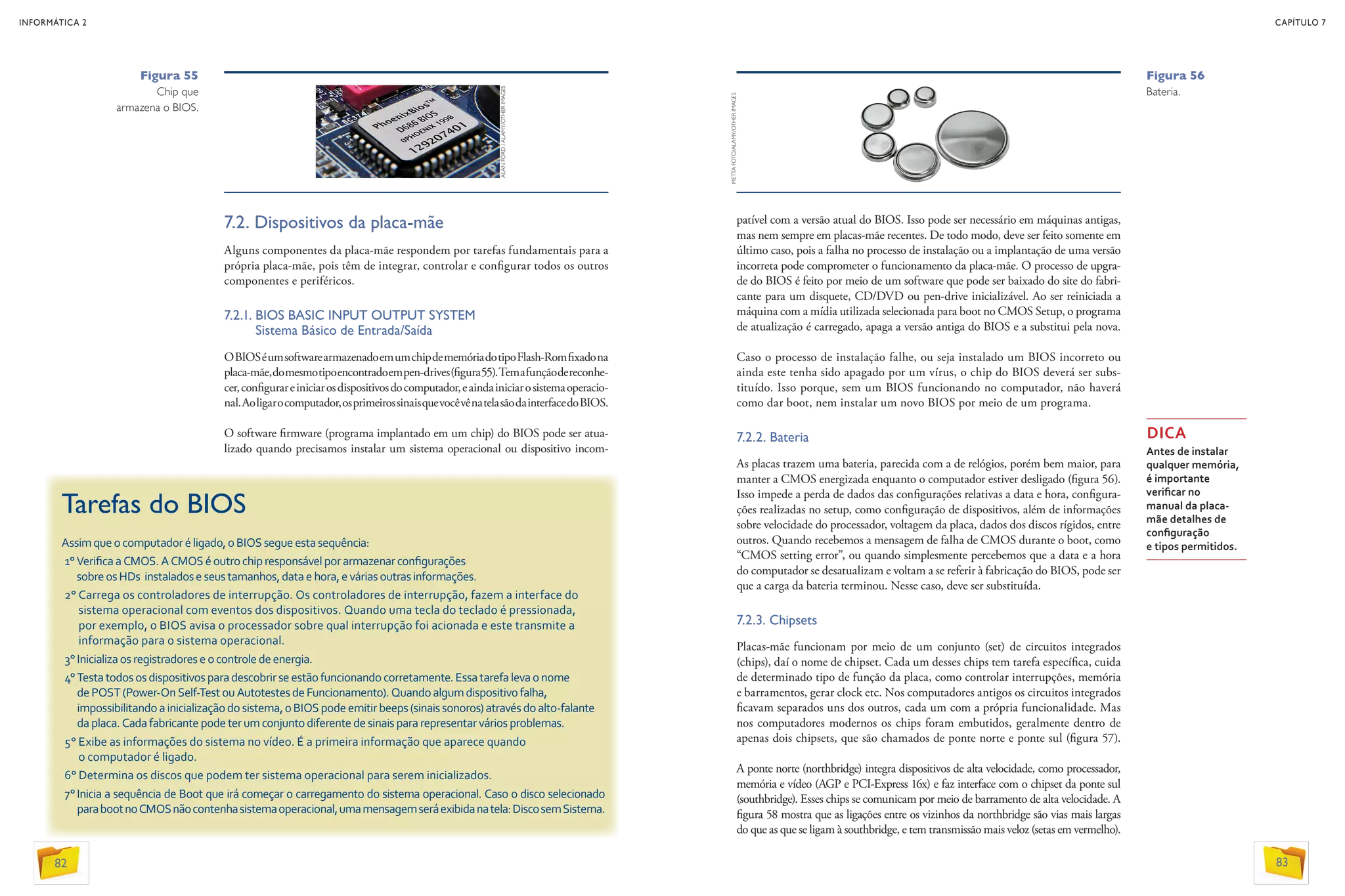7.2. Dispositivos da placa-mãe
Alguns componentes da placa-mãe respondem por tarefas fundamentais para a
própria placa-mãe, pois têm de integrar, controlar e configurar todos os outros
componentes e periféricos.
7.2.1. BIOS BASIC INPUT OUTPUT SYSTEM
Sistema Básico de Entrada/Saída
OBIOSéumsoftwarearmazenadoemumchipdememóriadotipoFlash-Romfixadona
placa-mãe,domesmotipoencontradoempen-drives(figura55).Temafunçãodereconhe-
cer,configurareiniciarosdispositivosdocomputador,eaindainiciarosistemaoperacio-
nal.Aoligarocomputador,osprimeirossinaisquevocêvênatelasãodainterfacedoBIOS.
O software firmware (programa implantado em um chip) do BIOS pode ser atua­
lizado quando precisamos instalar um sistema operacional ou dispositivo incom-
Figura 55
Chip que
armazena o BIOS.
Tarefas do BIOS
Assimqueocomputadoréligado,oBIOSsegue esta sequência:
1°VerificaaCMOS.ACMOSéoutrochipresponsável por armazenar configurações
sobreosHDs instaladoseseustamanhos,data e hora, evárias outras informações.
2° Carrega os controladores de interrupção. Os controladores de interrupção, fazem a interface do
sistema operacional com eventos dos dispositivos. Quando uma tecla do teclado é pressionada,
por exemplo, o BIOS avisa o processador sobre qual interrupção foi acionada e este transmite a
informação para o sistema operacional.
3°Inicializaosregistradoreseocontroledeenergia.
4° Testatodososdispositivosparadescobrirse estão funcionando corretamente. Essa tarefa leva o nome
dePOST(Power-OnSelf-TestouAutotestes de Funcionamento). Quando algum dispositivo falha,
impossibilitandoainicializaçãodosistema,o BIOS podeemitir beeps (sinais sonoros) através do alto-falante
daplaca.Cadafabricantepodeterumconjunto diferente de sinais para representar vários problemas.
5° Exibe as informações do sistema no vídeo. É a primeira informação que aparece quando
o computador é ligado.
6° Determina os discos que podem ter sistema operacional para serem inicializados.
7°Inicia a sequência de Boot que irá começar o carregamento do sistema operacional. Caso o disco selecionado
parabootnoCMOSnãocontenhasistemaoperacional,umamensagemseráexibidanatela:DiscosemSistema.
patível com a versão atual do BIOS. Isso pode ser necessário em máquinas antigas,
mas nem sempre em placas-mãe recentes. De todo modo, deve ser feito somente em
último caso, pois a falha no processo de instalação ou a implantação de uma versão
incorreta pode comprometer o funcionamento da placa-mãe. O processo de upgra-
de do BIOS é feito por meio de um software que pode ser baixado do site do fabri-
cante para um disquete, CD/DVD ou pen-drive inicializável. Ao ser reiniciada a
máquina com a mídia utilizada selecionada para boot no CMOS Setup, o programa
de atualização é carregado, apaga a versão antiga do BIOS e a substitui pela nova.
Caso o processo de instalação falhe, ou seja instalado um BIOS incorreto ou
ainda este tenha sido apagado por um vírus, o chip do BIOS deverá ser subs-
tituído. Isso porque, sem um BIOS funcionando no computador, não haverá
como dar boot, nem instalar um novo BIOS por meio de um programa.
7.2.2. Bateria
As placas trazem uma bateria, parecida com a de relógios, porém bem maior, para
manter a CMOS energizada enquanto o computador estiver desligado (figura 56).
Isso impede a perda de dados das configurações relativas a data e hora, configura-
ções realizadas no setup, como configuração de dispositivos, além de informações
sobre velocidade do processador, voltagem da placa, dados dos discos rígidos, entre
outros. Quando recebemos a mensagem de falha de CMOS durante o boot, como
“CMOS setting error”, ou quando simplesmente percebemos que a data e a hora
do computador se desatualizam e voltam a se referir à fabricação do BIOS, pode ser
que a carga da bateria terminou. Nesse caso, deve ser substituída.
7.2.3. Chipsets
Placas-mãe funcionam por meio de um conjunto (set) de circuitos integrados
(chips), daí o nome de chipset. Cada um desses chips tem tarefa específica, cuida
de determinado tipo de função da placa, como controlar interrupções, memória
e barramentos, gerar clock etc. Nos computadores antigos os circuitos integrados
ficavam separados uns dos outros, cada um com a própria funcionalidade. Mas
nos computadores modernos os chips foram embutidos, geralmente dentro de
apenas dois chipsets, que são chamados de ponte norte e ponte sul (figura 57).
A ponte norte (northbridge) integra dispositivos de alta velocidade, como processador,
memória e vídeo (AGP e PCI-Express 16x) e faz interface com o chipset da ponte sul
(southbridge). Esses chips se comunicam por meio de barramento de alta velocidade. A
figura 58 mostra que as ligações entre os vizinhos da northbridge são vias mais largas
do que as que se ligam à southbridge, e tem transmissão mais veloz (setas em vermelho).
DICA
Antes de instalar
qualquer memória,
é importante
verificar no
manual da placa-
mãe detalhes de
configuração
e tipos permitidos.
Figura 56
Bateria.
METTAFOTO/ALAMY/OTHERIMAGES
ALANFORD/ALAMY/OTHERIMAGES
82
INFORMÁTICA 2
83
CAPÍTULO 7
 