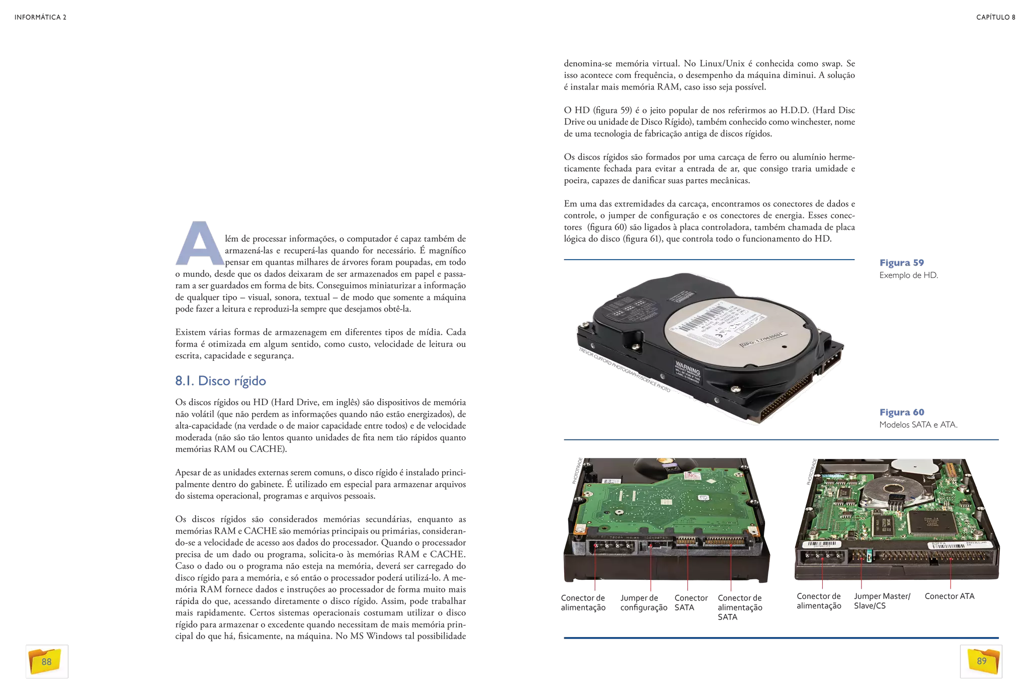 Além de processar informações, o computador é capaz também de
armazená-las e recuperá-las quando for necessário. É magnífico
pensar em quantas milhares de árvores foram poupadas, em todo
o mundo, desde que os dados deixaram de ser armazenados em papel e passa-
ram a ser guardados em forma de bits. Conseguimos miniaturizar a informação
de qualquer tipo – visual, sonora, textual – de modo que somente a máquina
pode fazer a leitura e reproduzi-la sempre que desejamos obtê-la.
Existem várias formas de armazenagem em diferentes tipos de mídia. Cada
forma é otimizada em algum sentido, como custo, velocidade de leitura ou
escrita, capacidade e segurança.
8.1. Disco rígido
Os discos rígidos ou HD (Hard Drive, em inglês) são dispositivos de memória
não volátil (que não perdem as informações quando não estão energizados), de
alta-capacidade (na verdade o de maior capacidade entre todos) e de velocidade
moderada (não são tão lentos quanto unidades de fita nem tão rápidos quanto
memórias RAM ou CACHE).
Apesar de as unidades externas serem comuns, o disco rígido é instalado princi-
palmente dentro do gabinete. É utilizado em especial para armazenar arquivos
do sistema operacional, programas e arquivos pessoais.
Os discos rígidos são considerados memórias secundárias, enquanto as
memórias RAM e CACHE são memórias principais ou primárias, consideran-
do-se a velocidade de acesso aos dados do processador. Quando o processador
precisa de um dado ou programa, solicita-o às memórias RAM e CACHE.
Caso o dado ou o programa não esteja na memória, deverá ser carregado do
disco rígido para a memória, e só então o processador poderá utilizá-lo. A me-
mória RAM fornece dados e instruções ao processador de forma muito mais
rápida do que, acessando diretamente o disco rígido. Assim, pode trabalhar
mais rapidamente. Certos sistemas operacionais costumam utilizar o disco
rígido para armazenar o excedente quando necessitam de mais memória prin-
cipal do que há, fisicamente, na máquina. No MS Windows tal possibilidade
denomina-se memória virtual. No Linux/Unix é conhecida como swap. Se
isso acontece com frequência, o desempenho da máquina diminui. A solução
é instalar mais memória RAM, caso isso seja possível.
O HD (figura 59) é o jeito popular de nos referirmos ao H.D.D. (Hard Disc
Drive ou unidade de Disco Rígido), também conhecido como winchester, nome
de uma tecnologia de fabricação antiga de discos rígidos.
Os discos rígidos são formados por uma carcaça de ferro ou alumínio herme-
ticamente fechada para evitar a entrada de ar, que consigo traria umidade e
poeira, capazes de danificar suas partes mecânicas.
Em uma das extremidades da carcaça, encontramos os conectores de dados e
controle, o jumper de configuração e os conectores de energia. Esses conec-
tores (figura 60) são ligados à placa controladora, também chamada de placa
lógica do disco (figura 61), que controla todo o funcionamento do HD.
Figura 59
Exemplo de HD.
Figura 60
Modelos SATA e ATA.
Conector de
alimentação
Jumper de
configuração
Conector
SATA
Conector de
alimentação
SATA
Conector de
alimentação
Conector ATAJumper Master/
Slave/CS
TREVOR CLIFFORD PHOTOGRAPHY/SCIENCE PHOTO
PHOTOTRADE
PHOTOTRADE
INFORMÁTICA 2
88
CAPÍTULO 8
89
 