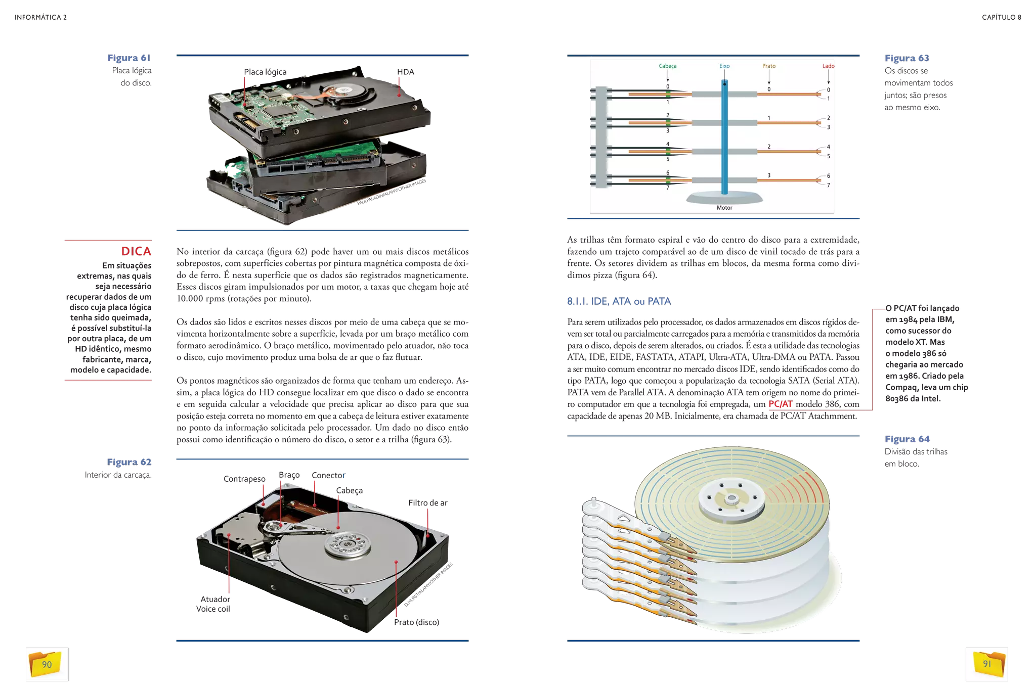 Prato (disco)
Atuador
Voice coil
Cabeça
Braço ConectorContrapeso
Filtro de ar
HDAPlaca lógica
Figura 61
Placa lógica
do disco.
Figura 62
Interior da carcaça.
No interior da carcaça (figura 62) pode haver um ou mais discos metálicos
sobrepostos, com superfícies cobertas por pintura magnética composta de óxi-
do de ferro. É nesta superfície que os dados são registrados magneticamente.
Esses discos giram impulsionados por um motor, a taxas que chegam hoje até
10.000 rpms (rotações por minuto).
Os dados são lidos e escritos nesses discos por meio de uma cabeça que se mo-
vimenta horizontalmente sobre a superfície, levada por um braço metálico com
formato aerodinâmico. O braço metálico, movimentado pelo atuador, não toca
o disco, cujo movimento produz uma bolsa de ar que o faz flutuar.
Os pontos magnéticos são organizados de forma que tenham um endereço. As-
sim, a placa lógica do HD consegue localizar em que disco o dado se encontra
e em seguida calcular a velocidade que precisa aplicar ao disco para que sua
posição esteja correta no momento em que a cabeça de leitura estiver exatamente
no ponto da informação solicitada pelo processador. Um dado no disco então
possui como identificação o número do disco, o setor e a trilha (figura 63).
Figura 63
Os discos se
movimentam todos
juntos; são presos
ao mesmo eixo.
DICA
Em situações
extremas, nas quais
seja necessário
recuperar dados de um
disco cuja placa lógica
tenha sido queimada,
é possível substituí-la
por outra placa, de um
HD idêntico, mesmo
fabricante, marca,
modelo e capacidade.
Figura 64
Divisão das trilhas
em bloco.
As trilhas têm formato espiral e vão do centro do disco para a extremidade,
fazendo um trajeto comparável ao de um disco de vinil tocado de trás para a
frente. Os setores dividem as trilhas em blocos, da mesma forma como divi-
dimos pizza (figura 64).
8.1.1. IDE, ATA ou PATA
Para serem utilizados pelo processador, os dados armazenados em discos rígidos de-
vem ser total ou parcialmente carregados para a memória e transmitidos da memória
para o disco, depois de serem alterados, ou criados. É esta a utilidade das tecnologias
ATA, IDE, EIDE, FASTATA, ATAPI, Ultra-ATA, Ultra-DMA ou PATA. Passou
a ser muito comum encontrar no mercado discos IDE, sendo identificados como do
tipo PATA, logo que começou a popularização da tecnologia SATA (Serial ATA).
PATA vem de Parallel ATA. A denominação ATA tem origem no nome do primei-
ro computador em que a tecnologia foi empregada, um PC/AT modelo 386, com
capacidade de apenas 20 MB. Inicialmente, era chamada de PC/AT Atachmment.
O PC/AT foi lançado
em 1984 pela IBM,
como sucessor do
modelo XT. Mas
o modelo 386 só
chegaria ao mercado
em 1986. Criado pela
Compaq, leva um chip
80386 da Intel.
PAULPALADIN/ALAMY/OTHER IMAGES
D.HURST/ALAM
Y/O
THER
IM
AGES
INFORMÁTICA 2
90
CAPÍTULO 8
91
 
