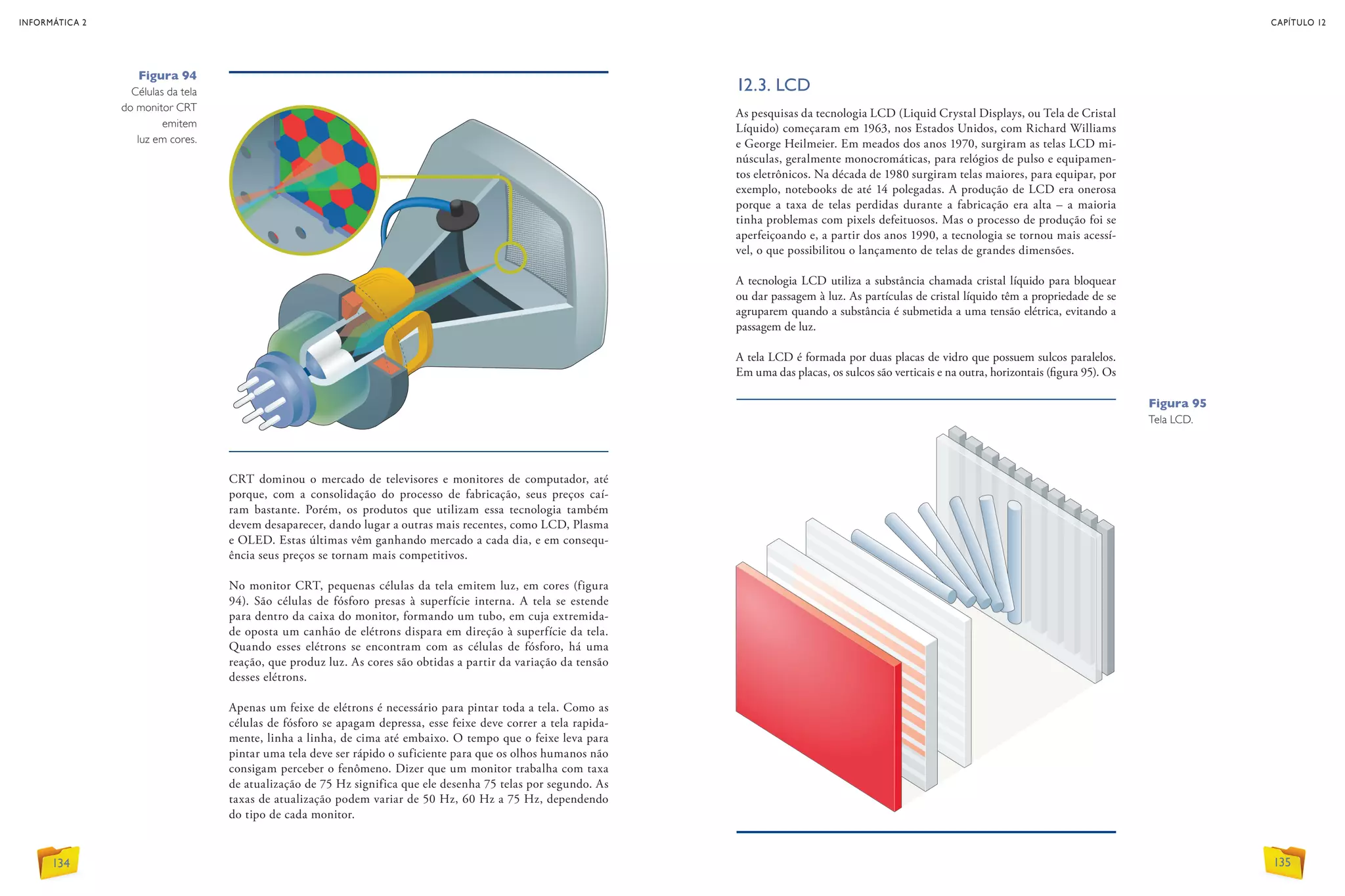 CRT dominou o mercado de televisores e monitores de computador, até
porque, com a consolidação do processo de fabricação, seus preços caí-
ram bastante. Porém, os produtos que utilizam essa tecnologia também
devem desaparecer, dando lugar a outras mais recentes, como LCD, Plasma
e OLED. Estas últimas vêm ganhando mercado a cada dia, e em consequ-
ência seus preços se tornam mais competitivos.
No monitor CRT, pequenas células da tela emitem luz, em cores (figura
94). São células de fósforo presas à superfície interna. A tela se estende
para dentro da caixa do monitor, formando um tubo, em cuja extremida-
de oposta um canhão de elétrons dispara em direção à superfície da tela.
Quando esses elétrons se encontram com as células de fósforo, há uma
reação, que produz luz. As cores são obtidas a partir da variação da tensão
desses elétrons.
Apenas um feixe de elétrons é necessário para pintar toda a tela. Como as
células de fósforo se apagam depressa, esse feixe deve correr a tela rapida-
mente, linha a linha, de cima até embaixo. O tempo que o feixe leva para
pintar uma tela deve ser rápido o suficiente para que os olhos humanos não
consigam perceber o fenômeno. Dizer que um monitor trabalha com taxa
de atualização de 75 Hz significa que ele desenha 75 telas por segundo. As
taxas de atualização podem variar de 50 Hz, 60 Hz a 75 Hz, dependendo
do tipo de cada monitor.
12.3. LCD
As pesquisas da tecnologia LCD (Liquid Crystal Displays, ou Tela de Cristal
Líquido) começaram em 1963, nos Estados Unidos, com Richard Williams
e George Heilmeier. Em meados dos anos 1970, surgiram as telas LCD mi-
núsculas, geralmente monocromáticas, para relógios de pulso e equipamen-
tos eletrônicos. Na década de 1980 surgiram telas maiores, para equipar, por
exemplo, notebooks de até 14 polegadas. A produção de LCD era onerosa
porque a taxa de telas perdidas durante a fabricação era alta – a maioria
tinha problemas com pixels defeituosos. Mas o processo de produção foi se
aperfeiçoando e, a partir dos anos 1990, a tecnologia se tornou mais acessí-
vel, o que possibilitou o lançamento de telas de grandes dimensões.
A tecnologia LCD utiliza a substância chamada cristal líquido para bloquear
ou dar passagem à luz. As partículas de cristal líquido têm a propriedade de se
agruparem quando a substância é submetida a uma tensão elétrica, evitando a
passagem de luz.
A tela LCD é formada por duas placas de vidro que possuem sulcos paralelos.
Em uma das placas, os sulcos são verticais e na outra, horizontais (figura 95). Os
Figura 94
Células da tela
do monitor CRT
emitem
luz em cores.
Figura 95
Tela LCD.
INFORMÁTICA 2
134
CAPÍTULO 12
135
 