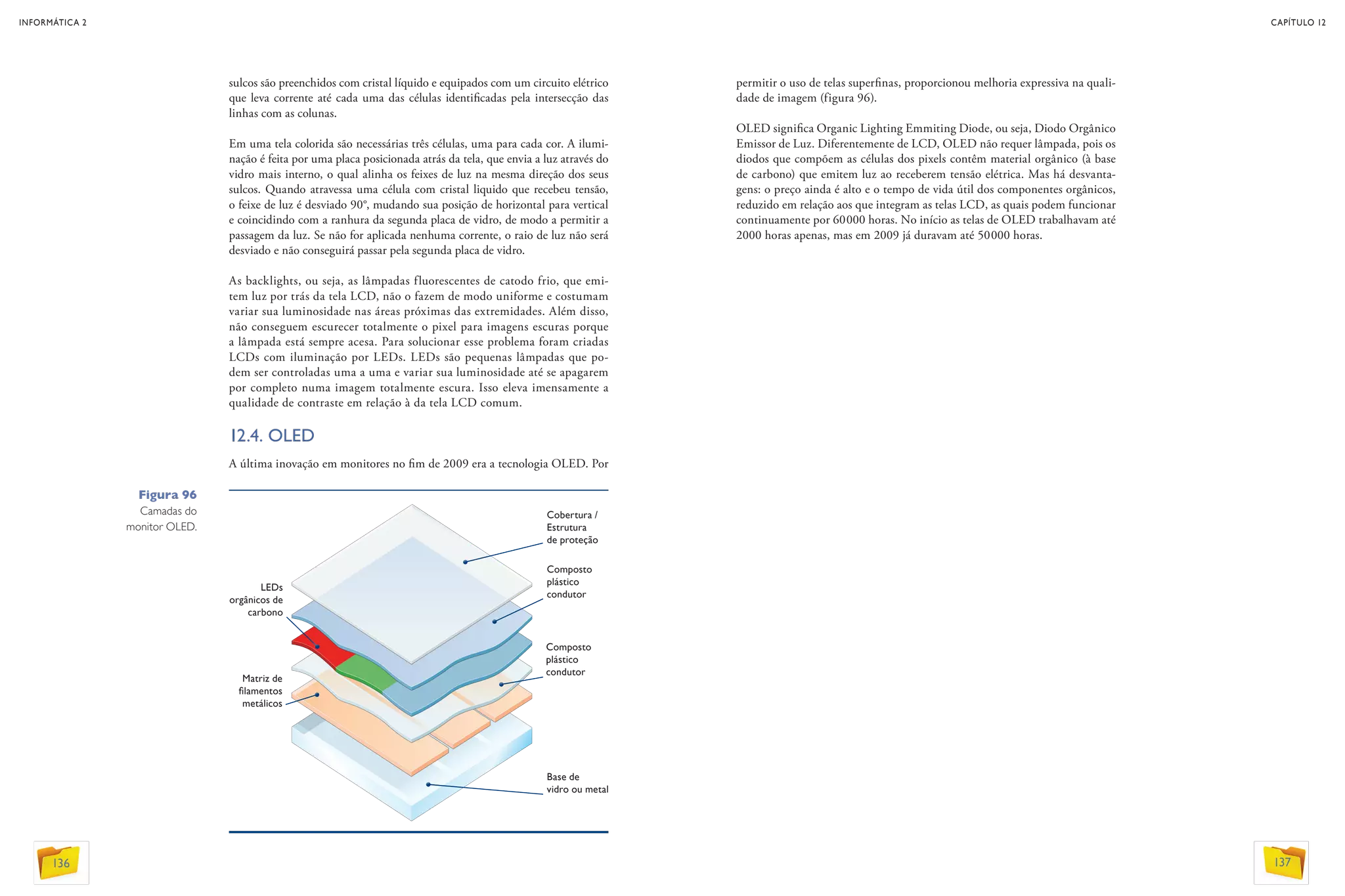 sulcos são preenchidos com cristal líquido e equipados com um circuito elétrico
que leva corrente até cada uma das células identificadas pela intersecção das
linhas com as colunas.
Em uma tela colorida são necessárias três células, uma para cada cor. A ilumi-
nação é feita por uma placa posicionada atrás da tela, que envia a luz através do
vidro mais interno, o qual alinha os feixes de luz na mesma direção dos seus
sulcos. Quando atravessa uma célula com cristal liquido que recebeu tensão,
o feixe de luz é desviado 90°, mudando sua posição de horizontal para vertical
e coincidindo com a ranhura da segunda placa de vidro, de modo a permitir a
passagem da luz. Se não for aplicada nenhuma corrente, o raio de luz não será
desviado e não conseguirá passar pela segunda placa de vidro.
As backlights, ou seja, as lâmpadas fluorescentes de catodo frio, que emi-
tem luz por trás da tela LCD, não o fazem de modo uniforme e costumam
variar sua luminosidade nas áreas próximas das extremidades. Além disso,
não conseguem escurecer totalmente o pixel para imagens escuras porque
a lâmpada está sempre acesa. Para solucionar esse problema foram criadas
LCDs com iluminação por LEDs. LEDs são pequenas lâmpadas que po-
dem ser controladas uma a uma e variar sua luminosidade até se apagarem
por completo numa imagem totalmente escura. Isso eleva imensamente a
qualidade de contraste em relação à da tela LCD comum.
12.4. OLED
A última inovação em monitores no fim de 2009 era a tecnologia OLED. Por
Figura 96
Camadas do
monitor OLED.
Cobertura /
Estrutura
de proteção
Composto
plástico
condutor
LEDs
orgânicos de
carbono
Composto
plástico
condutor
Matriz de
filamentos
metálicos
Base de
vidro ou metal
permitir o uso de telas superfinas, proporcionou melhoria expressiva na quali-
dade de imagem (figura 96).
OLED significa Organic Lighting Emmiting Diode, ou seja, Diodo Orgânico
Emissor de Luz. Diferentemente de LCD, OLED não requer lâmpada, pois os
diodos que compõem as células dos pixels contêm material orgânico (à base
de carbono) que emitem luz ao receberem tensão elétrica. Mas há desvanta-
gens: o preço ainda é alto e o tempo de vida útil dos componentes orgânicos,
reduzido em relação aos que integram as telas LCD, as quais podem funcionar
continuamente por 60000 horas. No início as telas de OLED trabalhavam até
2000 horas apenas, mas em 2009 já duravam até 50000 horas.
INFORMÁTICA 2
136
CAPÍTULO 12
137
 