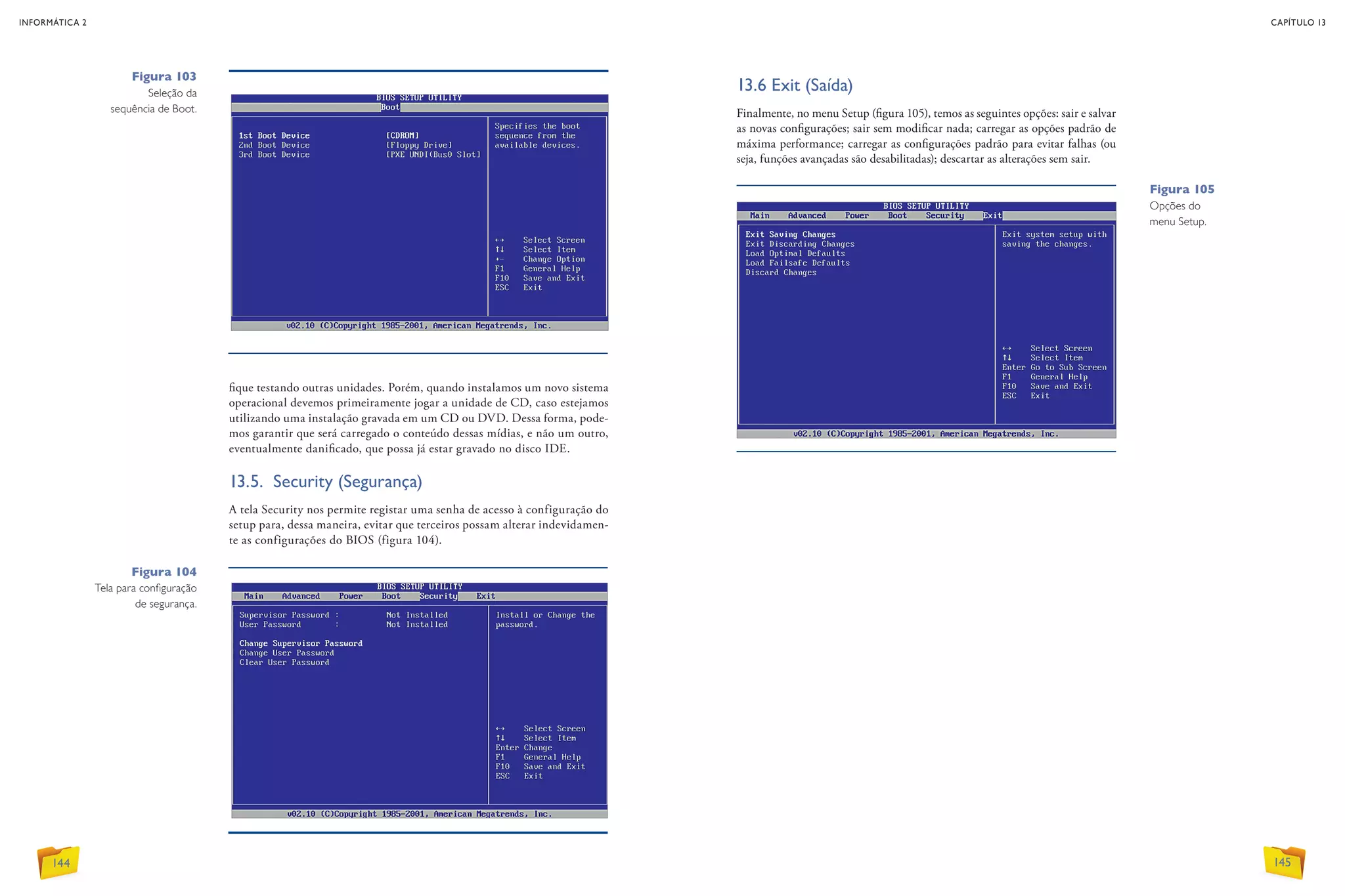Figura 104
Tela para configuração
de segurança.
Figura 105
Opções do
menu Setup.
fique testando outras unidades. Porém, quando instalamos um novo sistema
operacional devemos primeiramente jogar a unidade de CD, caso estejamos
utilizando uma instalação gravada em um CD ou DVD. Dessa forma, pode-
mos garantir que será carregado o conteúdo dessas mídias, e não um outro,
eventualmente danificado, que possa já estar gravado no disco IDE.
13.5. Security (Segurança)
A tela Security nos permite registar uma senha de acesso à configuração do
setup para, dessa maneira, evitar que terceiros possam alterar indevidamen-
te as configurações do BIOS (figura 104).
Figura 103
Seleção da
sequência de Boot.
13.6 Exit (Saída)
Finalmente, no menu Setup (figura 105), temos as seguintes opções: sair e salvar
as novas configurações; sair sem modificar nada; carregar as opções padrão de
máxima performance; carregar as configurações padrão para evitar falhas (ou
seja, funções avançadas são desabilitadas); descartar as alterações sem sair.
INFORMÁTICA 2
144
CAPÍTULO 13
145
 