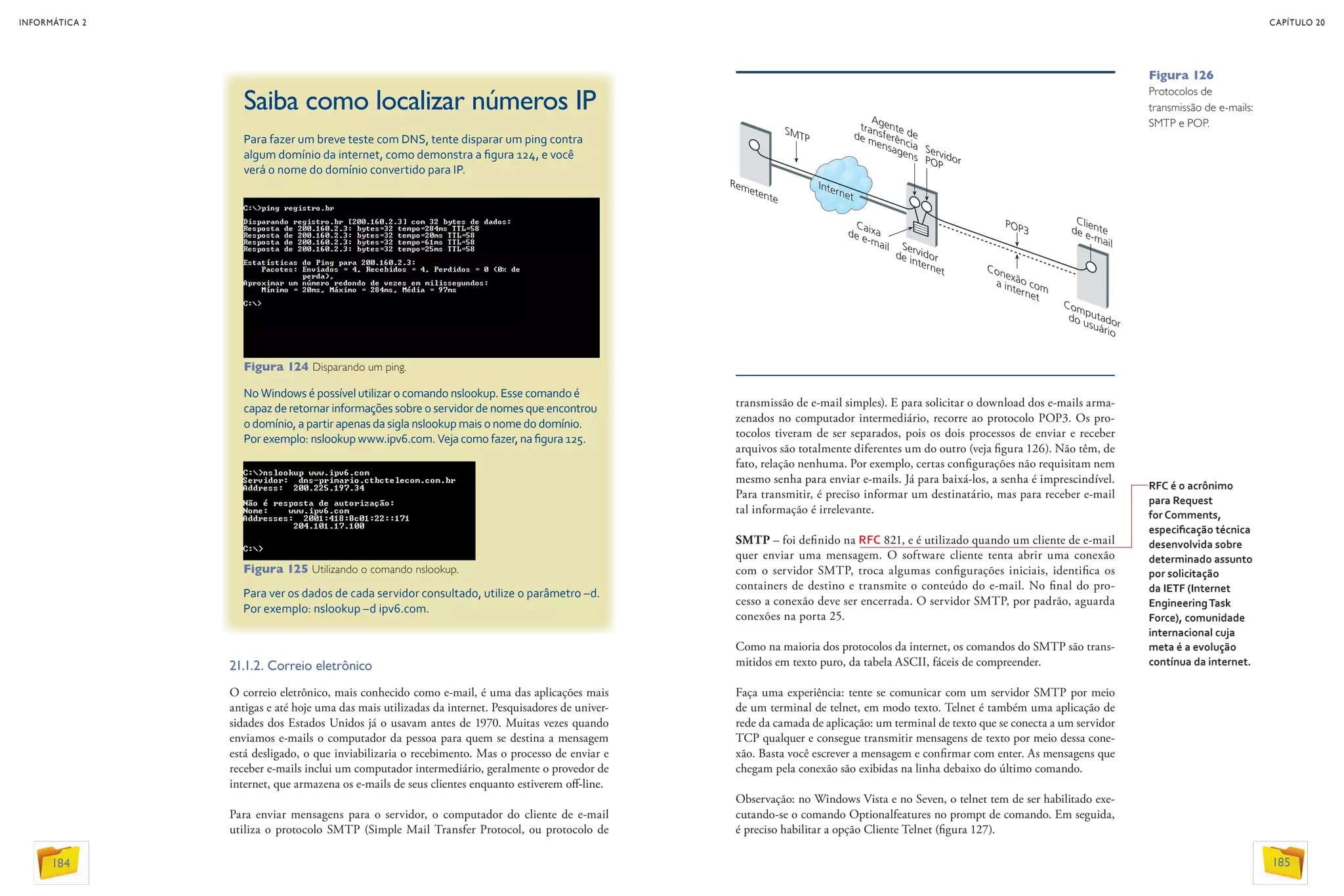 21.1.2. Correio eletrônico
O correio eletrônico, mais conhecido como e-mail, é uma das aplicações mais
antigas e até hoje uma das mais utilizadas da internet. Pesquisadores de univer-
sidades dos Estados Unidos já o usavam antes de 1970. Muitas vezes quando
enviamos e-mails o computador da pessoa para quem se destina a mensagem
está desligado, o que inviabilizaria o recebimento. Mas o processo de enviar e
receber e-mails inclui um computador intermediário, geralmente o provedor de
internet, que armazena os e-mails de seus clientes enquanto estiverem off-line.
Para enviar mensagens para o servidor, o computador do cliente de e-mail
utiliza o protocolo SMTP (Simple Mail Transfer Protocol, ou protocolo de
Saiba como localizar números IP
Para fazer um breve teste com DNS, tente disparar um ping contra
algum domínio da internet, como demonstra a figura 124, e você
verá o nome do domínio convertido para IP.
No Windows é possível utilizar o comando nslookup. Esse comando é
capaz de retornar informações sobre o servidor de nomes que encontrou
o domínio, a partir apenas da sigla nslookup mais o nome do domínio.
Por exemplo: nslookup www.ipv6.com. Veja como fazer, na figura 125.
transmissão de e-mail simples). E para solicitar o download dos e-mails arma-
zenados no computador intermediário, recorre ao protocolo POP3. Os pro-
tocolos tiveram de ser separados, pois os dois processos de enviar e receber
arquivos são totalmente diferentes um do outro (veja figura 126). Não têm, de
fato, relação nenhuma. Por exemplo, certas configurações não requisitam nem
mesmo senha para enviar e-mails. Já para baixá-los, a senha é imprescindível.
Para transmitir, é preciso informar um destinatário, mas para receber e-mail
tal informação é irrelevante.
SMTP – foi definido na RFC 821, e é utilizado quando um cliente de e-mail
quer enviar uma mensagem. O software cliente tenta abrir uma conexão
com o servidor SMTP, troca algumas configurações iniciais, identifica os
containers de destino e transmite o conteúdo do e-mail. No final do pro-
cesso a conexão deve ser encerrada. O servidor SMTP, por padrão, aguarda
conexões na porta 25.
Como na maioria dos protocolos da internet, os comandos do SMTP são trans-
mitidos em texto puro, da tabela ASCII, fáceis de compreender.
Faça uma experiência: tente se comunicar com um servidor SMTP por meio
de um terminal de telnet, em modo texto. Telnet é também uma aplicação de
rede da camada de aplicação: um terminal de texto que se conecta a um servidor
TCP qualquer e consegue transmitir mensagens de texto por meio dessa cone-
xão. Basta você escrever a mensagem e confirmar com enter. As mensagens que
chegam pela conexão são exibidas na linha debaixo do último comando.
Observação: no Windows Vista e no Seven, o telnet tem de ser habilitado exe-
cutando-se o comando Optionalfeatures no prompt de comando. Em seguida,
é preciso habilitar a opção Cliente Telnet (figura 127).
RFC é o acrônimo
para Request
for Comments,
especificação técnica
desenvolvida sobre
determinado assunto
por solicitação
da IETF (Internet
EngineeringTask
Force), comunidade
internacional cuja
meta é a evolução
contínua da internet.
Para ver os dados de cada servidor consultado, utilize o parâmetro –d.
Por exemplo: nslookup –d ipv6.com.
Figura 124 Disparando um ping.
Figura 125 Utilizando o comando nslookup.
INFORMÁTICA 2
184
CAPÍTULO 20
185
Figura 126
Protocolos de
transmissão de e-mails:
SMTP e POP.
 