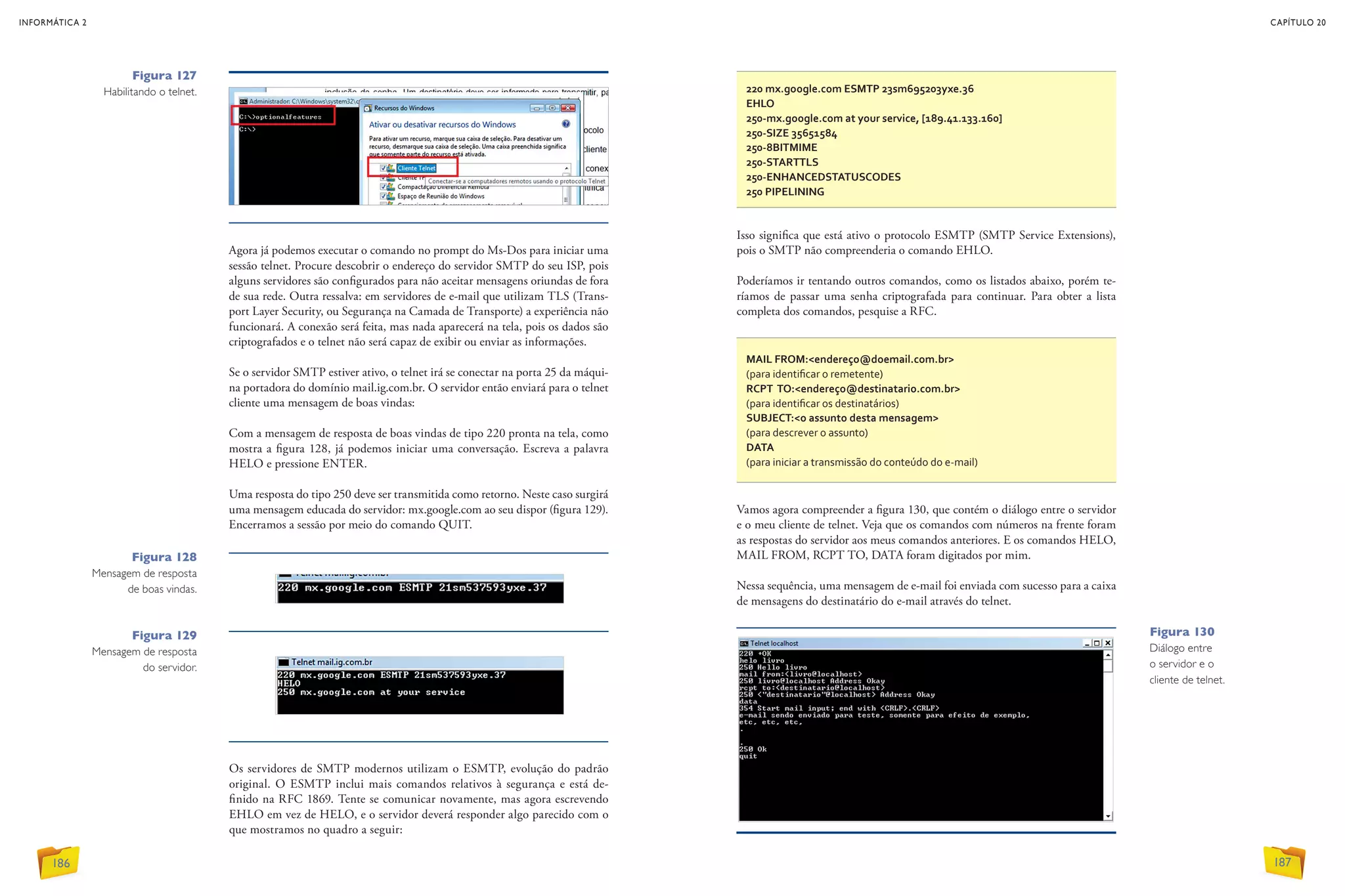220 mx.google.com ESMTP 23sm695203yxe.36
EHLO
250-mx.google.com at your service, [189.41.133.160]
250-SIZE 35651584
250-8BITMIME
250-STARTTLS
250-ENHANCEDSTATUSCODES
250 PIPELINING
MAIL FROM:endereço@doemail.com.br
(para identificar o remetente)
RCPT TO:endereço@destinatario.com.br
(para identificar os destinatários)
SUBJECT:o assunto desta mensagem	
(para descrever o assunto)
DATA	
(para iniciar a transmissão do conteúdo do e-mail)
Os servidores de SMTP modernos utilizam o ESMTP, evolução do padrão
original. O ESMTP inclui mais comandos relativos à segurança e está de-
finido na RFC 1869. Tente se comunicar novamente, mas agora escrevendo
EHLO em vez de HELO, e o servidor deverá responder algo parecido com o
que mostramos no quadro a seguir:
Agora já podemos executar o comando no prompt do Ms-Dos para iniciar uma
sessão telnet. Procure descobrir o endereço do servidor SMTP do seu ISP, pois
alguns servidores são configurados para não aceitar mensagens oriundas de fora
de sua rede. Outra ressalva: em servidores de e-mail que utilizam TLS (Trans-
port Layer Security, ou Segurança na Camada de Transporte) a experiência não
funcionará. A conexão será feita, mas nada aparecerá na tela, pois os dados são
criptografados e o telnet não será capaz de exibir ou enviar as informações.
Se o servidor SMTP estiver ativo, o telnet irá se conectar na porta 25 da máqui-
na portadora do domínio mail.ig.com.br. O servidor então enviará para o telnet
cliente uma mensagem de boas vindas:
Com a mensagem de resposta de boas vindas de tipo 220 pronta na tela, como
mostra a figura 128, já podemos iniciar uma conversação. Escreva a palavra
HELO e pressione ENTER.
Uma resposta do tipo 250 deve ser transmitida como retorno. Neste caso surgirá
uma mensagem educada do servidor: mx.google.com ao seu dispor (figura 129).
Encerramos a sessão por meio do comando QUIT.
Isso significa que está ativo o protocolo ESMTP (SMTP Service Extensions),
pois o SMTP não compreenderia o comando EHLO.
Poderíamos ir tentando outros comandos, como os listados abaixo, porém te-
ríamos de passar uma senha criptografada para continuar. Para obter a lista
completa dos comandos, pesquise a RFC.
Vamos agora compreender a figura 130, que contém o diálogo entre o servidor
e o meu cliente de telnet. Veja que os comandos com números na frente foram
as respostas do servidor aos meus comandos anteriores. E os comandos HELO,
MAIL FROM, RCPT TO, DATA foram digitados por mim.
Nessa sequência, uma mensagem de e-mail foi enviada com sucesso para a caixa
de mensagens do destinatário do e-mail através do telnet.
Figura 130
Diálogo entre
o servidor e o
cliente de telnet.
Figura 127
Habilitando o telnet.
Figura 128
Mensagem de resposta
de boas vindas.
Figura 129
Mensagem de resposta
do servidor.
INFORMÁTICA 2
186
CAPÍTULO 20
187
 
