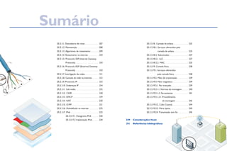 20.3.3.1. Descoberta de rotas. . . . . . . . . . . . . . . .  207
			 20.3.3.2. Manutenção. . . . . . . . . . . . . . . . . . . . . . . . .  208
			 20.3.3.3. Algaritmos de roteamento. . . . . . .  209
			 20.3.3.4. Roteamento na internet. . . . . . . . . . . . . 210
			 20.3.3.5. Protocolo IGP (Internal Gateway
Protocols). . . . . . . . . . . . . . . . . . . . . . . . . . . . 210
			 20.3.3.6. Protocolo EGP (External Gateway
Protocols). . . . . . . . . . . . . . . . . . . . . . . . . . . . 210
			 20.3.3.7. Interligação de redes. . . . . . . . . . . . . . . . . 211
			 20.3.3.8. Camada de rede na internet. . . . . . . . . 212
			 20.3.3.9. Protocolo IP. . . . . . . . . . . . . . . . . . . . . . . . . . 213
			 20.3.3.10. Endereços IP. . . . . . . . . . . . . . . . . . . . . . . . 214
			 20.3.3.11. Sub-redes. . . . . . . . . . . . . . . . . . . . . . . . . . . . 215
			 20.3.3.12. CIDR. . . . . . . . . . . . . . . . . . . . . . . . . . . . . . . . 218
			 20.3.3.13. DHCP. . . . . . . . . . . . . . . . . . . . . . . . . . . . . . . 219
			 20.3.3.14. NAT. . . . . . . . . . . . . . . . . . . . . . . . . . . . . . . .  220
			 20.3.3.15. ICMP. . . . . . . . . . . . . . . . . . . . . . . . . . . . . . .  221
			 20.3.3.16. Multidifusão na internet. . . . . . . . . . .  223
			 20.3.3.17. IPv6. . . . . . . . . . . . . . . . . . . . . . . . . . . . . . . . .  223
				 20.3.3.17.1. Datagrama IPv6. . . . . . . .  224
				 20.3.3.17.2 Implantação IPv6. . . . . . . . 224
Sumário
			 20.3.3.18. Camada de enlace. . . . . . . . . . . . . . . . . .  225
			 20.3.3.18.1. Serviços oferecidos pela
camada de enlace. . . . . . . . . . . . . . . . .  225
			 20.3.3.18.2. Subcamadas. . . . . . . . . . . . . . . . . . . . . .  227
			 20.3.3.18.2.1. LLC. . . . . . . . . . . . . . . . . . . . . . . . . . . . .  227
			 20.3.3.18.2.2. MAC . . . . . . . . . . . . . . . . . . . . . . . . . . .  233
			 20.3.3.19. Camada física. . . . . . . . . . . . . . . . . . . . . . .  238
			 20.3.3.19.1. Serviços oferecidos
pela camada física. . . . . . . . . . . . . . . . .  238
			 20.3.3.19.2. Meio de transmissão. . . . . . . . . . . . .  239
			 20.3.3.19.3. Meio magnético. . . . . . . . . . . . . . . . . .  239
			 20.3.3.19.3.1. Par trançado. . . . . . . . . . . . . . . . . . . .  239
			 20.3.3.19.3.1.1. Normas de montagem. . . . . . . .  240
			 20.3.3.19.3.1.2. Ferramentas. . . . . . . . . . . . . . . . . .  241
			 20.3.3.19.3.1.2.1. Procedimento
de montagem. . . . . . . . . . . . . . .  242
			 20.3.3.19.3.2. Cabo Coaxial. . . . . . . . . . . . . . . . . . .  244
			 20.3.3.19.3.3. Fibra óptica. . . . . . . . . . . . . . . . . . . . .  245
			 20.3.3.19.3.4 Transmissão sem fio. . . . . . . . . . . .  245
Considerações finais
Referências bibliográficas
249
251
 