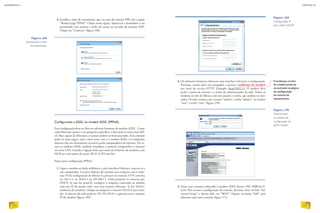 2. Escolha o meio de transmissão, que, no caso da conexão PPP, será a opção
“Banda-Larga PPPoE”. Clique nessa opção. Aparecerá o formulário a ser
preenchido com usuário e senha de acesso ao servidor de internet (ISP).
Clique em “Conectar” (figura 168).
Figura 168
Escolhendo o meio
de transmissão.
Configurando a ADSL no modem ADSL (PPPoA)
Essa configuração deve ser feita no software firmware do modem ADSL. Como
cada fabricante possui o seu programa específico, a descrição se torna mais difí-
cil. Mas, apesar de diferentes, os passos podem ser bem parecidos. Essa conexão
pode ser mais segura, pois o host nesse caso é o modem ADSL e as máquinas
internas não são diretamente acessíveis pelos computadores da internet. Por se-
rem os modems ADSL também roteadores, é possível compartilhar a internet
em uma LAN, fazendo a ligação física por meio da Ethernet do modem a um
HUB ou a um ponto de acesso Wi-Fi (LAN sem fio).
Passos para configuração PPPoA:
1. Ligue o modem na linha telefônica e, pela interface Ethernet, conecte-se a
um computador. Localize debaixo do modem uma etiqueta com o ende-
reço IP da configuração de fábrica ou procure no manual. O IP costuma
ser 10.1.1.1, ou 10.0.0.1 ou 192.168.1.1. Tente primeiro se conectar por
DHCP. Se não for possível, configure a máquina conectada ao modem
com um IP da mesma rede, mas com número diferente. Se for 10.0.0.1
(endereço do modem), coloque na máquina o número 10.0.0.3, por exem-
plo. A máscara de rede pode ser 255.255.255.0 e o gateway será o número
IP do modem (figura 169).
Figura 170
Autenticação
no sistema de
configuração do
ADSL Router.
Figura 169
Configuração IP
para utilizar DHCP.
2. Os softwares firmware oferecem uma interface web para a configuração.
Portanto, vamos abrir um navegador e acessar o endereço do modem
por meio do serviço HTTP. Exemplo: http://10.1.1.1. O modem deve
pedir o nome do usuário e a senha do administrador da rede. Todos os
modems já vêm de fábrica com um usuário e senha, que podem ser alte-
rados. Os mais comuns são: usuário “admin” e senha “admin”, ou usuário
“root” e senha “root” (figura 170).
O endereço correto
do modem pode ser
encontrado na página
de configuração
do manual do
equipamento.
3. Nesse caso, estamos utilizando o modem ADSL Router DSL-500B da D-
Link. Para acessar a configuração da conexão, devemos clicar no link “Ad-
vanced Setup” e, dentro dele, em “WAN”. Depois, no botão “Add” para
adicionar uma nova conexão (figura 171).
INFORMÁTICA 2
230
CAPÍTULO 20
231
 