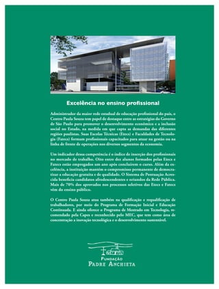 Excelência no ensino profissional
Administrador da maior rede estadual de educação profissional do país, o
Centro Paula Souza tem papel de destaque entre as estratégias do Governo
de São Paulo para promover o desenvolvimento econômico e a inclusão
social no Estado, na medida em que capta as demandas das diferentes
regiões paulistas. Suas Escolas Técnicas (Etecs) e Faculdades de Tecnolo-
gia (Fatecs) formam profissionais capacitados para atuar na gestão ou na
linha de frente de operações nos diversos segmentos da economia.
Um indicador dessa competência é o índice de inserção dos profissionais
no mercado de trabalho. Oito entre dez alunos formados pelas Etecs e
Fatecs estão empregados um ano após concluírem o curso. Além da ex-
celência, a instituição mantém o compromisso permanente de democra-
tizar a educação gratuita e de qualidade. O Sistema de Pontuação Acres-
cida beneficia candidatos afrodescendentes e oriundos da Rede Pública.
Mais de 70% dos aprovados nos processos seletivos das Etecs e Fatecs
vêm do ensino público.
O Centro Paula Souza atua também na qualificação e requalificação de
trabalhadores, por meio do Programa de Formação Inicial e Educação
Continuada. E ainda oferece o Programa de Mestrado em Tecnologia, re-
comendado pela Capes e reconhecido pelo MEC, que tem como área de
concentração a inovação tecnológica e o desenvolvimento sustentável.
 