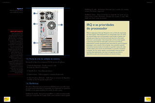 1.5. Parte de trás da unidade de sistema
Acompanhe na figura 3 os componentes do lado posterior do gabinete.
1. Fonte de alimentação – É onde se conecta o cabo
de energia que alimenta o computador.
2. Entradas de ar – Para refrigeração interna.
3. Painel traseiro – Onde se agregam os conectores da placa-mãe.
4. Baias de placas adicionais – Onde ficam os conectores de dispositivos
instalados em slots de expansão na placa-mãe.
1.6. Periféricos
São todos os dispositivos que se conectam à unidade de sistema para obter respos-
tas ou para passar informações ao computador. Esses dispositivos são geralmente
divididos em três grupos: periféricos de entrada, de saída e mistos.
Periféricos de entrada – São aqueles que possibilitam ao usuário passar alguma infor-
mação para o computador. Por exemplo: teclado, mouse, microfone, webcam, joystick.
IMPORTANTE
Pode acontecer de o
conector USB frontal ser
ligado invertido na placa-
mãe durante a montagem
do computador. Isso pode
danificar ou queimar os
dispositivos que forem
conectados nessas portas.
Por isso recomenda-se
testar o conector USB
frontal antes de utilizá-lo,
e, de preferência, usar as
portas USB do painel
traseiro do gabinete,
pois estas vêm fixadas
de fábrica na placa-mãe.
Se você for montar o
computador, tenha
cuidado para não incorrer
nesse erro.Você poderia
ter de comprar câmera,
impressora ou celular
novos para seu cliente,
Por isso, leia sempre
o manual de instruções
da placa-mãe.
Figura 3
Vista da parte de trás de
uma unidade de sistema.
3
IRQ e as prioridades
do processador
IRQ é a sigla para Interrupt Request Line ou linha de requisição
de interrupção. Todo dispositivo no computador tem um canal
de comunicação com o processador cuja função é chamar sua
atenção para alguma ocorrência de que deva ser informado.
Com isso o processador interrompe (daí o termo interrupção)
o processo que está em execução e prioriza a ocorrência,
executando a tarefa necessária para solucioná-la, para só depois
prosseguir com a tarefa interrompida. Isso acontece quando
uma tecla é pressionada no teclado ou quando a placa de rede
recebe dados para serem encaminhados ou quando movemos
o mouse. Por ser muito rápido, o processador executa várias
tarefas alternadamente, sem que consigamos perceber a
alternância: para nós tudo acontece ao mesmo tempo.
Periféricos de saída – Transmitem informação para o usuário. Por exemplo:
monitor, alto-falantes, impressoras.
Periféricos mistos – Como você já deve ter imaginado, são aqueles que per-
mitem enviar e receber informações. Exemplo: telas sensíveis ao toque, CDs,
DVDs, pen-drives, cartões de memória.
BRADWYNNYK/ALAMY/OTHERIMAGES
4
1
2
26
INFORMÁTICA 2
27
CAPÍTULO 1
 