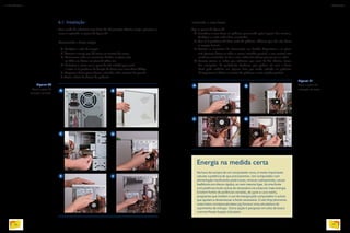 Energia na medida certa
Na hora da compra de um computador novo, é muito importante
calcular a potência de que precisaremos. Um computador com
alimentação insuficiente pode travar, reiniciar subitamente, causar
badblocks em discos rígidos, ou nem mesmo ligar. Já uma fonte
com potência muito acima do necessário irá consumir mais energia.
Existem fontes de potências variadas, de 350w a 1200 watts,
programas que medem o uso de energia pelo computador e outros
que ajudam a dimensionar a fonte necessária. O site http://extreme.
outervision.com/psucalculator.jsp fornece uma calculadora de
suprimento de energia. Outra opção é pesquisar em sites de busca
o termo Power Supply Calculator.
6.1. Instalação
Caso tenha de substituir uma fonte de alimentação elétrica antiga, primeiro re-
mova-a seguindo os passos da figura 20.
Removendo a fonte antiga:
A. Desligue o cabo de energia.
B. Remova a tampa que dá acesso ao interior do micro.
C. Desconecte todos os conectores fixados na placa-mãe,
no HD, nos drives, na placa de vídeo etc.
D. Posicione o micro com a parte de trás voltada para você
e retire os 6 parafusos de fixação da fonte com uma chave Philips.
E. Empurre a fonte para a frente, soltando-a dos encaixes de pressão.
F. Retire a fonte de dentro do gabinete.
A
A
B
C
E
D
F
Instalando a nova fonte:
Siga os passos da figura 21.
A. Introduza a nova fonte no gabinete procurando pelos lugares dos encaixes.
Verifique se estão todos bem encaixados.
B. Fixe os 4 parafusos da fonte atrás do gabinete. Observe que eles não fixam
as tampas laterais.
C. Encaixe os conectores de alimentação nos devidos dispositivos e na placa-
mãe (procure deixar os cabos o menos esticados possível, e sem contato com
nenhuma ventoinha). Se for o caso, utilize fita adesiva para juntar os cabos.
D. Procure juntar os cabos que sobrarem por meio de fita adesiva, lacres,
fios encapados, de preferência fixadores, que podem vir com a fonte.
Você pode enfiá-los em alguma baia que tenha sobrado no gabinete.
O importante é deixar o interior do gabinete o mais arejado possível.
Figura 20
Passo a passo da
remoção da fonte.
B
C D
Figura 21
Passo a passo da
instalação da fonte.
EDUARDOPOZELLA
EDUARDOPOZELLA
58
INFORMÁTICA 2
59
CAPÍTULO 6
 