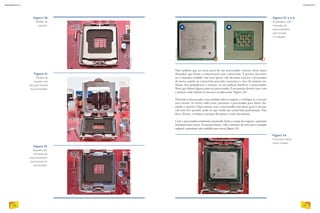Veja também que na outra parte de um processador existem vários pinos
dourados, que fazem a comunicação com a placa-mãe. É preciso, portanto,
ter o máximo cuidado­com esses pinos: não devemos tocá-los e precisamos
de muita cautela ao conectá-los para não corrermos o risco de entortar ne-
nhum. Isso prejudicaria o encaixe, ou até poderia danificar o processador.
Note que faltam alguns pinos no processador. Essa posição deverá casar com
a posição onde faltam os encaixes na placa-mãe (figura 34).
Posicione o processador com cuidado sobre o soquete e verifique se o encaixe
está correto. Se estiver tudo certo, pressione o processador para baixo, for-
çando o encaixe. Fique atento: caso o processador não desça para o encaixe
sob uma leve pressão, pode ser que ainda não esteja bem posicionado. Não
force. Retire, verifique a posição dos pinos e tente novamente.
Com o processador totalmente encaixado, feche a tampa do soquete e pressione
levemente para travar. Da mesma forma, volte a alavanca de trava para a posição
original e pressione com cuidado para travar (figura 35).
Figura 31
Modelo de
soquete com
seta para encaixe
do processador.
Figura 32
Soquete com
marcação de
posicionamento
para encaixe do
processador.
Figura 33 a e b
Processador com
marcação de
posicionamento
para encaixe
no soquete.
Figura 34
O encaixe requer
muito cuidado.
Figura 30
Modelo de
soquete.
EDUARDOPOZELLA
EDUARDOPOZELLA
EDUARDOPOZELLA
EDUARDOPOZELLAEDUARDOPOZELLA
68
INFORMÁTICA 2
69
CAPÍTULO 7
A B
 