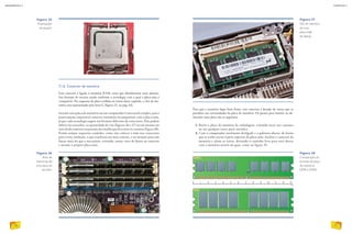 7.1.6. Conector de memória
Esse conector é ligado à memória RAM, tema que abordaremos mais adiante.
Seu formato de encaixe muda conforme a tecnologia com a qual a placa-mãe é
compatível. No esquema da placa exibida no início deste capítulo, o slot de me-
mória está representado pela letra G (figura 23, na pág. 63).
Instalar uma placa de memória em um computador é uma tarefa simples, pois é
praticamente impossível conectar memórias incompatíveis com a placa-mãe,
já que cada tecnologia sugere um formato diferente de conectores. Elas podem
diferir em tamanho, na quantidade de vias (figuras 36 e 37) ou até mesmo em
sutisdeslocamentosnaposiçãodoentalhequeficaentreoscontatos(figura38).
Porém sempre requerem cuidados, como não colocar a mão nos conectores
para evitar oxidação, o que resultaria em mau contato, e ter atenção para não
forçar mais do que o necessário, evitando, assim, risco de danos ao conector
e mesmo à própria placa-mãe.
Figura 37
Slot de memória
de uma
placa-mãe
de laptop.
Figura 38
Comparação do
formato da placa
de memória
DDR e DDR2.
Figura 35
Processador
encaixado.
Figura 36
Slots de
memórias de
uma placa de
servidor.
Para que a memória fique bem firme, esse conector é dotado de travas que se
prendem nas extremidades da placa de memória. Os passos para instalar ou de-
sinstalar uma placa são os seguintes:
1. Retire a placa de memória da embalagem, evitando tocar nos contatos
ou em qualquer outra parte metálica.
2. Com o computador totalmente desligado e o gabinete aberto, de forma
que se tenha acesso à parte superior da placa-mãe, localize o conector da
memória e afaste as travas, deixando o caminho livre para você descer
com a memória através do guia, como na figura 39.
EDUARDOPOZELLA
PHOTOTRADE
PHOTOTRADE
70
INFORMÁTICA 2
71
CAPÍTULO 7
 