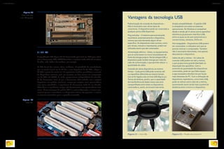 7.1.17.2. PCI
A especificação PCI (figura 50) foi desenvolvida pela Intel em 1990 para substi-
tuir os barramentos ISA e VESA Local Bus, e continua sendo utilizada em placas
de vídeo, rede, áudio e fax-modems, por exemplo.
O PCI Local Bus trouxe várias melhorias. A velocidade de transferência,
que na versão inicial era de 32 bits a uma frequência de 33 Mhz, chegou a
66 Mhz a partir da versão 2.1. A arquitetura também possibilitou a conexão
de dispositivos menores, pois seu conector era bem menor em comparação
aos do ISA e do VESA. E, ainda, proporcionou independência da velocida-
de do barramento local, já que o barramento PCI trabalha com a própria
frequência: nos padrões anteriores, sempre que surgiam novos processadores
com novas velocidades, a arquitetura do barramento tinha de ser alterada.
Além disso, os periféricos antigos não funcionavam com processadores mais
novos. Outra vantagem do padrão PCI é a autoconfiguração: o sistema ope-
racional passou a reconhecer se o dispositivo está ou não presente, e a alocar
os recursos necessários para o aparelho conectado.
Vantagens da tecnologia USB
Figura 52 - Modelo de conector A.
Padronização de conexão de dispositivos –
Não é necessário usar vários tipos de
conectores. O dispositivo pode ser conectado a
qualquer porta USB disponível.
Plug and play – O sistema operacional pode
reconhecer automaticamente o dispositivo,
mesmo que este demande algum driver
específico. Os dispositivos mais comuns, como
pen-drives, mouses e impressoras, podem ser
utilizados assim que são conectados.
Alimentação elétrica – Antes, os equipamentos
que se conectavam no micro necessitavam de
fonte de energia própria. Na tecnologia USB, o
dispositivo pode receber energia por meio do
cabo de comunicação, o que permite reduzir a
quantidade de cabos.
Conexão de vários dispositivos ao mesmo
tempo – Cada porta USB pode conectar até
127 aparelhos diferentes ao mesmo tempo.
Isso se for ligada a ela um hub USB (figura 51).
Temos de lembrar, porém, que a capacidade
de transferência de dados nesse caso será
compartilhada entre todos os dispositivos
conectados e, assim, se tornará mais lenta.
Ampla compatibilidade – O padrão USB
é compatível com todos os sistemas
operacionais. No Windows é compatível
desde a versão 98. E vários outros aparelhos
eletrônicos já possuem interface USB,
entre os quais os de som automotivos e
convencionais, celulares, DVDs etc.
Hot-swappable – Dispositivos USB podem
ser conectados e utilizados sem que se
precise reiniciar o computador. Também
não é necessário desinstalar, mas apenas
desconectar o dispositivo.
Cabos de até 5 metros – Os cabos de
conexão USB podem ter até 5 metros,
o que proporciona grande liberdade na
disposição dos aparelhos. Com o
aumento da quantidade dos dispositivos
conectados, pode ser que falte espaço
e seja necessário distribuí-los por locais
mais distantes do PC. Com a utilização de
dispositivos repetidores, como hubs USB,
pode-se utilizar outro cabo de 5 metros,
aumentando assim ainda mais a potencial
distância entre o micro e o dispositivo.
Figura 51 - Hub USB.
Figura 49
Placa-mãe com
slots ISA (preto).
Figura 50
Slots PCI.
PHOTOTRADE
CHARISTOONE-STOCK/ALAMY/OTHERIMAGES
PHILIPBOORMAN/ALAMY/OTHERIMAGES
AVATRAIMAGES/ALAMY/OTHERIMAGES
78
INFORMÁTICA 2
79
CAPÍTULO 7
 