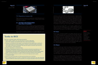 7.2. Dispositivos da placa-mãe
Alguns componentes da placa-mãe respondem por tarefas fundamentais para a
própria placa-mãe, pois têm de integrar, controlar e configurar todos os outros
componentes e periféricos.
7.2.1. BIOS BASIC INPUT OUTPUT SYSTEM
Sistema Básico de Entrada/Saída
OBIOSéumsoftwarearmazenadoemumchipdememóriadotipoFlash-Romfixadona
placa-mãe,domesmotipoencontradoempen-drives(figura55).Temafunçãodereconhe-
cer,configurareiniciarosdispositivosdocomputador,eaindainiciarosistemaoperacio-
nal.Aoligarocomputador,osprimeirossinaisquevocêvênatelasãodainterfacedoBIOS.
O software firmware (programa implantado em um chip) do BIOS pode ser atua­
lizado quando precisamos instalar um sistema operacional ou dispositivo incom-
Figura 55
Chip que
armazena o BIOS.
Tarefas do BIOS
Assimqueocomputadoréligado,oBIOSsegue esta sequência:
1°VerificaaCMOS.ACMOSéoutrochipresponsável por armazenar configurações
sobreosHDs instaladoseseustamanhos,data e hora, evárias outras informações.
2° Carrega os controladores de interrupção. Os controladores de interrupção, fazem a interface do
sistema operacional com eventos dos dispositivos. Quando uma tecla do teclado é pressionada,
por exemplo, o BIOS avisa o processador sobre qual interrupção foi acionada e este transmite a
informação para o sistema operacional.
3°Inicializaosregistradoreseocontroledeenergia.
4° Testatodososdispositivosparadescobrirse estão funcionando corretamente. Essa tarefa leva o nome
dePOST(Power-OnSelf-TestouAutotestes de Funcionamento). Quando algum dispositivo falha,
impossibilitandoainicializaçãodosistema,o BIOS podeemitir beeps (sinais sonoros) através do alto-falante
daplaca.Cadafabricantepodeterumconjunto diferente de sinais para representar vários problemas.
5° Exibe as informações do sistema no vídeo. É a primeira informação que aparece quando
o computador é ligado.
6° Determina os discos que podem ter sistema operacional para serem inicializados.
7°Inicia a sequência de Boot que irá começar o carregamento do sistema operacional. Caso o disco selecionado
parabootnoCMOSnãocontenhasistemaoperacional,umamensagemseráexibidanatela:DiscosemSistema.
patível com a versão atual do BIOS. Isso pode ser necessário em máquinas antigas,
mas nem sempre em placas-mãe recentes. De todo modo, deve ser feito somente em
último caso, pois a falha no processo de instalação ou a implantação de uma versão
incorreta pode comprometer o funcionamento da placa-mãe. O processo de upgra-
de do BIOS é feito por meio de um software que pode ser baixado do site do fabri-
cante para um disquete, CD/DVD ou pen-drive inicializável. Ao ser reiniciada a
máquina com a mídia utilizada selecionada para boot no CMOS Setup, o programa
de atualização é carregado, apaga a versão antiga do BIOS e a substitui pela nova.
Caso o processo de instalação falhe, ou seja instalado um BIOS incorreto ou
ainda este tenha sido apagado por um vírus, o chip do BIOS deverá ser subs-
tituído. Isso porque, sem um BIOS funcionando no computador, não haverá
como dar boot, nem instalar um novo BIOS por meio de um programa.
7.2.2. Bateria
As placas trazem uma bateria, parecida com a de relógios, porém bem maior, para
manter a CMOS energizada enquanto o computador estiver desligado (figura 56).
Isso impede a perda de dados das configurações relativas a data e hora, configura-
ções realizadas no setup, como configuração de dispositivos, além de informações
sobre velocidade do processador, voltagem da placa, dados dos discos rígidos, entre
outros. Quando recebemos a mensagem de falha de CMOS durante o boot, como
“CMOS setting error”, ou quando simplesmente percebemos que a data e a hora
do computador se desatualizam e voltam a se referir à fabricação do BIOS, pode ser
que a carga da bateria terminou. Nesse caso, deve ser substituída.
7.2.3. Chipsets
Placas-mãe funcionam por meio de um conjunto (set) de circuitos integrados
(chips), daí o nome de chipset. Cada um desses chips tem tarefa específica, cuida
de determinado tipo de função da placa, como controlar interrupções, memória
e barramentos, gerar clock etc. Nos computadores antigos os circuitos integrados
ficavam separados uns dos outros, cada um com a própria funcionalidade. Mas
nos computadores modernos os chips foram embutidos, geralmente dentro de
apenas dois chipsets, que são chamados de ponte norte e ponte sul (figura 57).
A ponte norte (northbridge) integra dispositivos de alta velocidade, como processador,
memória e vídeo (AGP e PCI-Express 16x) e faz interface com o chipset da ponte sul
(southbridge). Esses chips se comunicam por meio de barramento de alta velocidade. A
figura 58 mostra que as ligações entre os vizinhos da northbridge são vias mais largas
do que as que se ligam à southbridge, e tem transmissão mais veloz (setas em vermelho).
DICA
Antes de instalar
qualquer memória,
é importante
verificar no
manual da placa-
mãe detalhes de
configuração
e tipos permitidos.
Figura 56
Bateria.
METTAFOTO/ALAMY/OTHERIMAGES
ALANFORD/ALAMY/OTHERIMAGES
82
INFORMÁTICA 2
83
CAPÍTULO 7
 