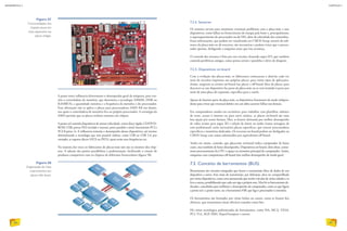 A ponte norte influencia diretamente o desempenho geral da máquina, pois con-
tém a controladora de memória, que determina a tecnologia (DIMM, DDR ou
RAMBUS), a quantidade máxima e a frequência da memória e do processador.
Essa afirmação não se aplica a placas para processadores AMD K8 em diante,
nos quais a controladora de memória fica no próprio processador. A estratégia da
AMD permite que as placas tenham somente um chipset.
A ponte sul controla dispositivos de menor velocidade, como disco rígido, CD/DVD-
ROM, USB, portas PS/2 (teclado e mouse), porta paralela e serial, barramento PCI e
PCI-Express 1x. E influencia somente o desempenho desses dispositivos, até mesmo
determinando a tecnologia que será possível utilizar, como USB ou USB 2.0, por
exemplo, se suporta discos SATA ou PATA, quais serão suas frequências etc.
Na maioria das vezes os fabricantes de placas-mãe não são os mesmos dos chip-
sets. A adoção das pontes possibilitou a padronização, facilitando a criação de
produtos compatíveis com os chipsets de diferentes fornecedores (figura 58).
7.2.4. Sensores
Os sensores servem para monitorar eventuais problemas com a placa-mãe e seus
dispositivos, como falhas no fornecimento de energia pela fonte e, principalmente,
o superaquecimento do processador ou do HD, além da velocidade das ventoinhas.
Essas informações, que podem ser visualizadas no CMOS Setup, através de soft­
wares da placa-mãe ou de terceiros, são necessárias e podem evitar que o proces-
sador queime, desligando a máquina antes que isso aconteça.
O controle dos sensores é feito por um circuito chamado super I/O, que também
controla periféricos antigos, como portas seriais e paralelas e drive de disquete.
7.2.5. Dispositivos on-board
Com a evolução das placas-mãe, os fabricantes começaram a dotá-las cada vez
mais de circuitos impressos nas próprias placas, para vários tipos de aplicações.
Assim, surgiram os termos on-board (na placa) e off-board (fora da placa), para
descrever se um dispositivo faz parte da placa-mãe ou se será incluído à parte por
meio de uma placa de expansão, específica para a tarefa.
Apesar de fazerem parte da placa-mãe, os dispositivos funcionam de modo indepen-
dente para evitar que eventual defeito em um deles acarrete falhas nos demais.
Em computadores usados em escritórios, para trabalhar com planilhas, editores
de texto, acesso à internet ou para ouvir música, as placas on-board são uma
boa opção por serem baratas. Mas, se houver demanda por melhor desempenho
de vídeo (como para jogos 3D e edição de fotos) ou áudio (como mixagem de
som profissional), serão necessárias placas específicas, que trazem processadores
específicos e memórias dedicadas. Os recursos on-board podem ser desligados na
CMOS Setup caso sejam substituídos por equivalentes off-board.
Tenha em mente, contudo, que placa-mãe on-board indica computador de baixo
custo, mas também de baixo desempenho. Dispositivos on-board, além disso, conso-
mem processamento da CPU e espaço na memória principal do computador. Assim,
máquinas com componentes off-board têm melhor desempenho de modo geral.
7.3. Conceito de barramentos (BUS)
Barramentos são circuitos integrados que fazem a transmissão física de dados de um
dispositivo a outro. Esse meio de transmissão, por definição, deve ser compartilhado
por vários dispositivos, como uma autoestrada que recebe veículos de várias cidades e os
leva a outras, possibilitando que cada um siga a própria rota. Mas há os barramentos de-
dicados, concebidos para melhorar o desempenho do computador, como os que ligam
a ponte sul e a ponte norte, ou o barramento FSB, que liga o processador à memória.
Os barramentos são formados por várias linhas ou canais, como se fossem fios
elétricos, que transmitem sinais elétricos tratados como bits.
Há várias tecnologias padronizadas de barramentos, como ISA, MCA, VESA,
PCI, VLI, AGP, DMI, HyperTransport e outros.
Figura 57
Funcionalidades dos
chipsets atuais em
chips separados nas
placas antigas.
Figura 58
Organização de chips
e barramentos em
placas-mãe atuais.
EDUARDOPOZELLA
84
INFORMÁTICA 2
85
CAPÍTULO 7
 