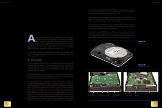Além de processar informações, o computador é capaz também de
armazená-las e recuperá-las quando for necessário. É magnífico
pensar em quantas milhares de árvores foram poupadas, em todo
o mundo, desde que os dados deixaram de ser armazenados em papel e passa-
ram a ser guardados em forma de bits. Conseguimos miniaturizar a informação
de qualquer tipo – visual, sonora, textual – de modo que somente a máquina
pode fazer a leitura e reproduzi-la sempre que desejamos obtê-la.
Existem várias formas de armazenagem em diferentes tipos de mídia. Cada
forma é otimizada em algum sentido, como custo, velocidade de leitura ou
escrita, capacidade e segurança.
8.1. Disco rígido
Os discos rígidos ou HD (Hard Drive, em inglês) são dispositivos de memória
não volátil (que não perdem as informações quando não estão energizados), de
alta-capacidade (na verdade o de maior capacidade entre todos) e de velocidade
moderada (não são tão lentos quanto unidades de fita nem tão rápidos quanto
memórias RAM ou CACHE).
Apesar de as unidades externas serem comuns, o disco rígido é instalado princi-
palmente dentro do gabinete. É utilizado em especial para armazenar arquivos
do sistema operacional, programas e arquivos pessoais.
Os discos rígidos são considerados memórias secundárias, enquanto as
memórias RAM e CACHE são memórias principais ou primárias, consideran-
do-se a velocidade de acesso aos dados do processador. Quando o processador
precisa de um dado ou programa, solicita-o às memórias RAM e CACHE.
Caso o dado ou o programa não esteja na memória, deverá ser carregado do
disco rígido para a memória, e só então o processador poderá utilizá-lo. A me-
mória RAM fornece dados e instruções ao processador de forma muito mais
rápida do que, acessando diretamente o disco rígido. Assim, pode trabalhar
mais rapidamente. Certos sistemas operacionais costumam utilizar o disco
rígido para armazenar o excedente quando necessitam de mais memória prin-
cipal do que há, fisicamente, na máquina. No MS Windows tal possibilidade
denomina-se memória virtual. No Linux/Unix é conhecida como swap. Se
isso acontece com frequência, o desempenho da máquina diminui. A solução
é instalar mais memória RAM, caso isso seja possível.
O HD (figura 59) é o jeito popular de nos referirmos ao H.D.D. (Hard Disc
Drive ou unidade de Disco Rígido), também conhecido como winchester, nome
de uma tecnologia de fabricação antiga de discos rígidos.
Os discos rígidos são formados por uma carcaça de ferro ou alumínio herme-
ticamente fechada para evitar a entrada de ar, que consigo traria umidade e
poeira, capazes de danificar suas partes mecânicas.
Em uma das extremidades da carcaça, encontramos os conectores de dados e
controle, o jumper de configuração e os conectores de energia. Esses conec-
tores (figura 60) são ligados à placa controladora, também chamada de placa
lógica do disco (figura 61), que controla todo o funcionamento do HD.
Figura 59
Exemplo de HD.
Figura 60
Modelos SATA e ATA.
Conector de
alimentação
Jumper de
configuração
Conector
SATA
Conector de
alimentação
SATA
Conector de
alimentação
Conector ATAJumper Master/
Slave/CS
TREVOR CLIFFORD PHOTOGRAPHY/SCIENCE PHOTO
PHOTOTRADE
PHOTOTRADE
INFORMÁTICA 2
88
CAPÍTULO 8
89
 