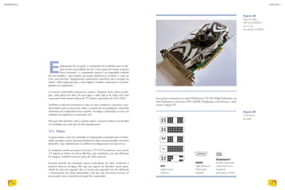Equipamento de uso geral, o computador foi evoluindo para se ade-
quar às várias necessidades do uso. Com o passar do tempo, os preços
foram baixando e o computador passou a ser empregado também
fora do trabalho – para auxiliar nas tarefas domésticas e escolares e, cada vez
mais, para diversão. Equipamentos profissionais específicos para mixagem de
áudio e vídeo migraram para o meio digital e também começaram a ser mani-
pulados no computador.
As estações multimídias tornaram-se comuns. Surgiram então várias tecnolo-
gias, como placas de vídeo 3D para jogos e vídeo, placas de áudio com mais
canais para home-theater, placas de TV, leitores e gravadores de CD e DVD.
Também os softwares tornaram-se cada vez mais complexos e passaram a pro-
duzir efeitos cada vez mais reais. Aliás, o conceito da casa inteligente, controlada
totalmente por computador (veja o quadro Tecnologia e sofisticação), só cresce no
ambiente da arquitetura e construção civil.
Para que tudo funcione como o usuário espera, é preciso conhecer em detalhes
as tecnologias que estão por trás dos equipamentos.
11.1. Vídeo
As game station, como são chamados os computadores montados para os aficio-
nados em jogos virtuais, precisam de placa de vídeo com processador e memória
dedicados e que implementem as melhores tecnologias para esse tipo de uso.
As máquinas usadas para gerar sinal para TVs LCD ou plasma, para assistir
TV digital ou filmes em discos Blu-Ray, que trabalham com alta-definição
de imagem, também merecem placa de vídeo especial.
Estamos falando das chamadas placas aceleradoras de vídeo (conforme é
possível observar na figura 88), que são capazes de desenhar maior quan-
tidade de telas por segundo (fps ou frames por segundo) em alta-definição
e armazená-las em maior quantidade, sem que seja necessario recorrer ao
processador nem à memória principal do computador.
Figura 89
Conectores
de vídeo.
DVI
Digital Visual
Interface
HDMI
High-Definition
Multimedia
Interface
Displayport
Padrão criado pela
Video Electronics
Standards
Association (VESA)
Figura 88
Placa de vídeo
MSI Force 9600GT
com 2 Gb
de memória GDDR3.
DIVULGAÇÃO
Essas placas costumam ter saída HDMI para TVs HD (High Definition, ou
Alta Definição) e conectores DVI, HDMI, Displayport e/ou Firewire, como
mostra a figura 89.
INFORMÁTICA 2
126
CAPÍTULO 11
127
 