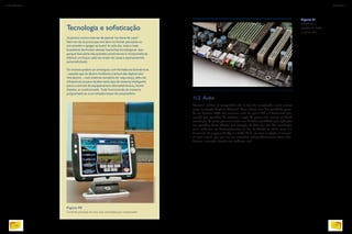 Figura 91
Detalhe de
entradas de áudio
na placa-mãe.
IMAGEPLUS
Tecnologia e sofisticação
Já pensou nunca mais ter de pensar na chave de casa?
Nem ter de se preocupar em abrir ou fechar persianas ou
em acender e apagar as luzes? A cada dia, mais e mais
brasileiros desfrutam dessas maravihas tecnológicas. Isso
porque boa parte das grandes construtoras e incorporadoras
oferece um leque cada vez maior de casas e apartamentos
automatizáveis.
Os imóveis podem ser entregues com fechaduras biométricas
- aquelas que se abrem mediante a leitura das digitais dos
moradores -, com sistema completo de segurança, além de
infraestrutura para receber todo tipo de sistema inteligente
para o controle de equipamentos eletroeletrônicos, home
theater, ar condicionado. Tudo funcionando de maneira
programada ou a um simples toque do proprietário.
RICHARDWADEY/ALAMY/OTHERIMAGES
11.2. Áudio
Processar música no computador não é algo tão complicado e nem mesmo
exige instalação de placa adicional. Uma música com boa qualidade grava-
da em formato MP3 não consome mais do que 3 Mb e é facilmente pro-
cessada por aparelhos de celulares e mp3. As placas-mãe trazem on-board
tecnologias de ponta para transmitir som de ótima qualidade para aplicação
em aparelhos home-theater, por exemplo. A ideia por trás das tecnologias
mais modernas em desenvolvimento no fim da década de 2010, como 5.1
Surround, da empresa Dolby, e o áudio 22.2, em teste no Japão, é transmi-
tir mais canais, que por sua vez controlem independentemente vários alto-
falantes, tentando simular um ambiente real.
Figura 90
Controle principal de uma casa controlada por computador.
INFORMÁTICA 2
128
CAPÍTULO 11
129
 