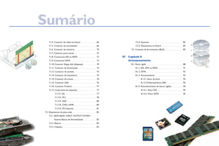 7.1.4. Conector de vídeo on-board. . . . . . . . . . . . . . . . . . . . 66
		 7.1.5. Conector do processador. . . . . . . . . . . . . . . . . . . . . . . 66	
		 7.1.6. Conector de memória. . . . . . . . . . . . . . . . . . . . . . . . . . . 70	
		 7.1.7. Conector porta serial. . . . . . . . . . . . . . . . . . . . . . . . . . . . 72	
		 7.1.8. Conectores IDE ou PATA. . . . . . . . . . . . . . . . . . . . . . . 72
		 7.1.9. Conectores SATA. . . . . . . . . . . . . . . . . . . . . . . . . . . . . . . . 73
		 7.1.10 Conector floppy disk (disquete). . . . . . . . . . . . . . . . 74
		 7.1.11. Conector de alimentação. . . . . . . . . . . . . . . . . . . . . . . 74
		 7.1.12. Conector de teclado. . . . . . . . . . . . . . . . . . . . . . . . . . . . 75	
		 7.1.13. Conector de impressora. . . . . . . . . . . . . . . . . . . . . . . 75	
		 7.1.14. Conector de mouse. . . . . . . . . . . . . . . . . . . . . . . . . . . . 76
		 7.1.15. Conector USB. . . . . . . . . . . . . . . . . . . . . . . . . . . . . . . . . . 76	
		 7.1.16. Conector Firewire. . . . . . . . . . . . . . . . . . . . . . . . . . . . . . 77
		 7.1.17. Conectores de expansão. . . . . . . . . . . . . . . . . . . . . . . 77
			 7.1.17.1 ISA. . . . . . . . . . . . . . . . . . . . . . . . . . . . . . . . . . . . . . . 77	
			 7.1.17.2. PCI. . . . . . . . . . . . . . . . . . . . . . . . . . . . . . . . . . . . . 78	
			 7.1.17.3. AGP . . . . . . . . . . . . . . . . . . . . . . . . . . . . . . . . . . . . 80	
			 7.1.17.4. CNR e AMR. . . . . . . . . . . . . . . . . . . . . . . . . . . . 80	
			 7.1.17.5. PCI-Express. . . . . . . . . . . . . . . . . . . . . . . . . . . . 81
	 7.2. Dispositivos da placa-mãe. . . . . . . . . . . . . . . . . . . . . . . . . . . . . . 82	
		 7.2.1. BIOS BASIC INPUT OUTPUT SYSTEM -
Sistema Básico de Entrada/Saída. . . . . . . . . . . . . . . . 82
		 7.2.2. Bateria. . . . . . . . . . . . . . . . . . . . . . . . . . . . . . . . . . . . . . . . . . . 83	
		 7.2.3. Chipsets. . . . . . . . . . . . . . . . . . . . . . . . . . . . . . . . . . . . . . . . . . 83	
		 7.2.4. Sensores. . . . . . . . . . . . . . . . . . . . . . . . . . . . . . . . . . . . . . . . . 85
		 7.2.5. Dispositivos on-board . . . . . . . . . . . . . . . . . . . . . . . . . . 85
	 7.3. Conceito de barramentos (BUS). . . . . . . . . . . . . . . . . . . . . . . 85
Capítulo 8
Armazenamento
	 8.1. Disco rígido. . . . . . . . . . . . . . . . . . . . . . . . . . . . . . . . . . . . . . . . . . . . . 88
		 8.1.1. IDE, ATA ou PATA. . . . . . . . . . . . . . . . . . . . . . . . . . . . . . . 91	
		 8.1.2. SATA. . . . . . . . . . . . . . . . . . . . . . . . . . . . . . . . . . . . . . . . . . . . . 92	
		 8.1.3. Funcionamento. . . . . . . . . . . . . . . . . . . . . . . . . . . . . . . . . . 92
			 8.1.3.1 Setor de boot. . . . . . . . . . . . . . . . . . . . . . . . . . . . 93
			 8.1.3.2 Endereçamento LBA. . . . . . . . . . . . . . . . . . . . . 94
		 8.1.4. Reconhecimento de discos rígidos. . . . . . . . . . . . . .  94
			 8.1.4.1. Disco IDE. . . . . . . . . . . . . . . . . . . . . . . . . . . . . . . . 94
			 8.1.4.2. Disco SATA. . . . . . . . . . . . . . . . . . . . . . . . . . . . . 95
87
SumárioSumário
 