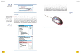 14.4.2. Mouse
O mouse é um dispositivo apontador. Serve para mostrar ao sistema opera-
cional o que se deseja fazer, indicando, através do cursor no vídeo, o elemento
com o qual se quer interagir e que tipo de ação se pretende realizar. O mouse
(figura 110) é composto basicamente de dois botões e uma roda. Em cada siste-
ma operacional e em cada software pode haver um tratamento especial para cada
evento nos controles do mouse. Geralmente o botão esquerdo serve para clicar
e selecionar objetos, e o direito, para acessar ações que se podem executar, por
meio de menus popup. A roda é usada em telas de programas cujo conteúdo ex-
Figura 109
Opção Português
do Brasil.
Figura 110
Mouse.
O primeiro protótipo
de mouse foi criado
em 1963, pelo inventor
norte-americano
Douglas C. Engelbart,
um dos pioneiros da
área de informática.
Figura 108
Selecionando
idioma do teclado.
cede sua capacidade, que apresentam uma barra de rolagem para movimentá-lo,
assim como acontece em editores de texto e navegadores da web. A instalação do
mouse não demanda maiores cuidados, pois a grande maioria dos modelos en-
contrados no mercado funciona com os drivers genéricos distribuídos junto com
a instalação do Windows e nas distribuições Linux mais populares. As exceções
são os modelos mais sofisticados, como mouses sem fio ou dotados de mais bo-
tões, que são fornecidos com alguma mídia para distribuir o instalador do driver.
A
B
D. HURST/ALAMY/OTHER IMAGES
INFORMÁTICA
152
CAPÍTULO 14
153
 