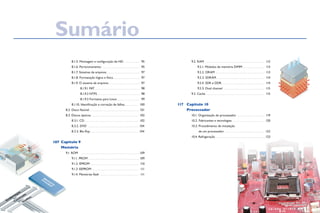 8.1.5. Montagem e configuração de HD. . . . . . . . . . . . . . . 95
		 8.1.6. Particionamento . . . . . . . . . . . . . . . . . . . . . . . . . . . . . . . . 95
		 8.1.7. Sistemas de arquivos. . . . . . . . . . . . . . . . . . . . . . . . . . . . . 97
		 8.1.8. Formatação lógica e física. . . . . . . . . . . . . . . . . . . . . . . 97
		 8.1.9. O sistema de arquivos. . . . . . . . . . . . . . . . . . . . . . . . . . . 97
			 8.1.9.1 FAT. . . . . . . . . . . . . . . . . . . . . . . . . . . . . . . . . . . . . . . 98
			 8.1.9.2 NTFS. . . . . . . . . . . . . . . . . . . . . . . . . . . . . . . . . . . . . 98
			 8.1.9.3 Formatos para Linux. . . . . . . . . . . . . . . . . . . . 99
		 8.1.10. Identificação e correção de falhas. . . . . . . . . . . .  100
	 8.2. Disco flexível. . . . . . . . . . . . . . . . . . . . . . . . . . . . . . . . . . . . . . . . .  101
	 8.3. Discos ópticos. . . . . . . . . . . . . . . . . . . . . . . . . . . . . . . . . . . . . . . .  102
		 8.3.1. CD. . . . . . . . . . . . . . . . . . . . . . . . . . . . . . . . . . . . . . . . . . . . .  102
		 8.3.2. DVD . . . . . . . . . . . . . . . . . . . . . . . . . . . . . . . . . . . . . . . . . .  104
		 8.3.3. Blu-Ray. . . . . . . . . . . . . . . . . . . . . . . . . . . . . . . . . . . . . . . . . 104
Capitulo 9
Memória
	 9.1. ROM	 . . . . . . . . . . . . . . . . . . . . . . . . . . . . . . . . . . . . . . . . . . . . . . . . . 109
		 9.1.1. PROM. . . . . . . . . . . . . . . . . . . . . . . . . . . . . . . . . . . . . . . . . .  109
		 9.1.2. EPROM . . . . . . . . . . . . . . . . . . . . . . . . . . . . . . . . . . . . . . . . . 110
		 9.1.3. EEPROM . . . . . . . . . . . . . . . . . . . . . . . . . . . . . . . . . . . . . . . . 111
		 9.1.4. Memórias flash . . . . . . . . . . . . . . . . . . . . . . . . . . . . . . . . . 111
	 9.2. RAM	 . . . . . . . . . . . . . . . . . . . . . . . . . . . . . . . . . . . . . . . . . . . . . . . . . 112
		 9.2.1. Módulos de memória DIMM. . . . . . . . . . . . . . . . . . . 113
		 9.2.2. DRAM. . . . . . . . . . . . . . . . . . . . . . . . . . . . . . . . . . . . . . . . . . 113
		 9.2.3. SDRAM. . . . . . . . . . . . . . . . . . . . . . . . . . . . . . . . . . . . . . . . . 114
		 9.2.4. SDR e DDR. . . . . . . . . . . . . . . . . . . . . . . . . . . . . . . . . . . . . 114
		 9.2.5. Dual channel . . . . . . . . . . . . . . . . . . . . . . . . . . . . . . . . . . . 115
	 9.3. Cache 	.. . . . . . . . . . . . . . . . . . . . . . . . . . . . . . . . . . . . . . . . . . . . . . . . . 115
Capítulo 10
Processador
	 10.1. Organização do processador. . . . . . . . . . . . . . . . . . . . . . . . 119
	 10.2. Fabricantes e tecnologias. . . . . . . . . . . . . . . . . . . . . . . . . . .  120
	 10.3. Procedimento de instalação
de um processador . . . . . . . . . . . . . . . . . . . . . . . . . . . . . . . . .  122
	 10.4. Refrigeração . . . . . . . . . . . . . . . . . . . . . . . . . . . . . . . . . . . . . . . . . 123
107
117
Sumário
 