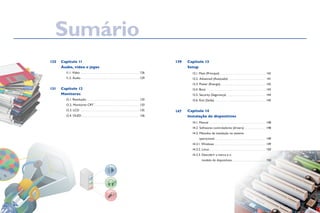 Capítulo 11
Áudio, vídeo e jogos
	 11.1. Vídeo	. . . . . . . . . . . . . . . . . . . . . . . . . . . . . . . . . . . . . . . . . . . . . . . .  126
	 11.2. Áudio. . . . . . . . . . . . . . . . . . . . . . . . . . . . . . . . . . . . . . . . . . . . . . . . . 129
Capítulo 12
Monitores
	 12.1. Resolução. . . . . . . . . . . . . . . . . . . . . . . . . . . . . . . . . . . . . . . . . . . . . 133	
	 12.2. Monitores CRT. . . . . . . . . . . . . . . . . . . . . . . . . . . . . . . . . . . . . . 133
	 12.3. LCD 	. . . . . . . . . . . . . . . . . . . . . . . . . . . . . . . . . . . . . . . . . . . . . . . . . 135
	 12.4. OLED. . . . . . . . . . . . . . . . . . . . . . . . . . . . . . . . . . . . . . . . . . . . . . . . . 136
Capítulo 13
Setup
	 13.1. Main (Principal). . . . . . . . . . . . . . . . . . . . . . . . . . . . . . . . . . . . . .  142
	 13.2. Advanced (Avançado). . . . . . . . . . . . . . . . . . . . . . . . . . . . . . . . 141	
	 13.3. Power (Energia). . . . . . . . . . . . . . . . . . . . . . . . . . . . . . . . . . . . .  142
	 13.4. Boot	 . . . . . . . . . . . . . . . . . . . . . . . . . . . . . . . . . . . . . . . . . . . . . . . .  143
	 13.5. Security (Segurança). . . . . . . . . . . . . . . . . . . . . . . . . . . . . . . .  144	
	 13.6. Exit (Saída). . . . . . . . . . . . . . . . . . . . . . . . . . . . . . . . . . . . . . . . . . . 145
Capítulo 14
Instalação de dispositivos
	 14.1. Manual. . . . . . . . . . . . . . . . . . . . . . . . . . . . . . . . . . . . . . . . . . . . . . .  148
	 14.2. Softwares controladores (drivers). . . . . . . . . . . . . . . . . .  148
	 14.3. Métodos de instalação no sistema
		 operacional. . . . . . . . . . . . . . . . . . . . . . . . . . . . . . . . . . . . . . . . . .  149	
	 14.3.1. Windows. . . . . . . . . . . . . . . . . . . . . . . . . . . . . . . . . . . . . . . . . .  149	
	 14.3.2. Linux. . . . . . . . . . . . . . . . . . . . . . . . . . . . . . . . . . . . . . . . . . . . . . .  150
	 14.3.3. Descobrir a marca e o
modelo de dispositivos. . . . . . . . . . . . . . . . . . . . . . . . . . . .  150
139
147
125
131
Sumário
 