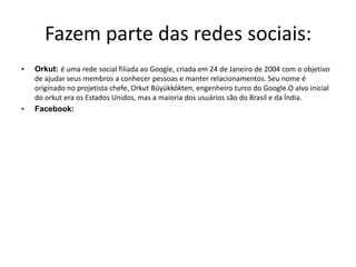 Fazem parte das redes sociais:Orkut: é uma rede social filiada ao Google, criada em 24 de Janeiro de 2004 com o objetivo de ajudar seus membros a conhecer pessoas e manter relacionamentos. Seu nome é originado no projetista chefe, Orkut Büyükkökten, engenheiro turco do Google.O alvo inicial do orkut era os Estados Unidos, mas a maioria dos usuários são do Brasil e da Índia. Facebook: