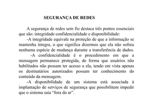 SEGURANÇA DE REDES
A segurança de redes sem fio destaca três pontos essenciais
que são: integridade confidencialidade e disponibilidade:
-A integridade equivale na proteção de que a informação se
mantenha íntegra, o que significa dizermos que ela não sofreu
nenhuma espécie de mudança durante a transferência de dados.
-A confidencialidade é o procedimento em que a
mensagem permanece protegida, de forma que usuários não
habilitados não possam ter acesso a ela, tendo em vista apenas
os destinatários autorizados possam ter conhecimento do
conteúdo da mensagem.
-A disponibilidade de um sistema está associada à
implantação de serviços de segurança que possibilitem impedir
que o sistema saia “fora do ar”.
 