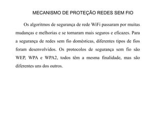 MECANISMO DE PROTEÇÃO REDES SEM FIO
Os algoritmos de segurança de rede WiFi passaram por muitas
mudanças e melhorias e se tornaram mais seguros e eficazes. Para
a segurança de redes sem fio domésticas, diferentes tipos de fios
foram desenvolvidos. Os protocolos de segurança sem fio são
WEP, WPA e WPA2, todos têm a mesma finalidade, mas são
diferentes uns dos outros.
 