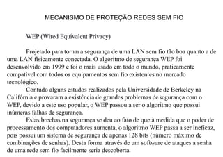 MECANISMO DE PROTEÇÃO REDES SEM FIO
WEP (Wired Equivalent Privacy)
Projetado para tornara segurança de uma LAN sem fio tão boa quanto a de
uma LAN fisicamente conectada. O algoritmo de segurança WEP foi
desenvolvido em 1999 e foi o mais usado em todo o mundo, praticamente
compatível com todos os equipamentos sem fio existentes no mercado
tecnológico.
Contudo alguns estudos realizados pela Universidade de Berkeley na
Califórnia e provaram a existência de grandes problemas desegurança com o
WEP, devido a este uso popular, o WEP passou a ser o algoritmo que possui
inúmeras falhas de segurança.
Estas brechas na segurança se deu ao fato de que à medida que o poder de
processamento dos computadores aumenta, o algoritmo WEP passa a ser ineficaz,
pois possui um sistema de segurança de apenas 128 bits (número máximo de
combinações de senhas). Desta forma através de um software de ataques a senha
de uma rede sem fio facilmente seria descoberta.
 