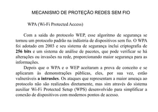 MECANISMO DE PROTEÇÃO REDES SEM FIO
WPA (Wi-Fi Protected Access)
Com a saída do protocolo WEP, esse algoritmo de segurança se
tornou um protocolo padrão na indústria de dispositivos sem fio. O WPA
foi adotado em 2003 e seu sistema de segurança inclui criptografia de
256 bits e um sistema de análise de pacotes, que pode verificar se há
alterações ou invasões na rede, proporcionando maior segurança para as
informações.
Depois que o WPA e o WEP aceitaram a prova de conceito e se
aplicaram às demonstrações públicas, eles, por sua vez, estão
vulneráveis a intrusões. Os ataques que representam a maior ameaça ao
protocolo não são realizados diretamente, mas sim através do sistema
auxiliar Wi-Fi Protected Setup (WPS) desenvolvido para simplificar a
conexão de dispositivos com modernos pontos de acesso.
 