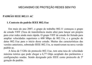 MECANISMO DE PROTEÇÃO REDES SEM FIO
PADRÃO IEEE 802.11 AC
1. Contexto do padrão IEEE 802.11ac
Em maio do ano 2007, o grupo de trabalho 802.11 começou o grupo
de estudo VHT (Taxa de transferência muito alta) para lançar um projeto
para criar redes ainda mais rápida. O grupo VHT de estudo foi fretado para
ampliar velocidades superiores a 600 Mbps de 802.11n, e a geração de
datas 802.11ac para o início desse estudo. Muitas das características das
versões anteriores, sobretudo IEEE 802.11n, se mantiveram na nova versão
padrão ac.
A faixa de 5 GHz do protocolo 802.11ac, tem uma taxa de velocidade
máxima teórica que pode chegar a 6,77 Gbps acoplado dos parâmetros e
configurações usadas. Sendo designado pelo IEEE como protocolo de 5ª
geração do padrão.
 