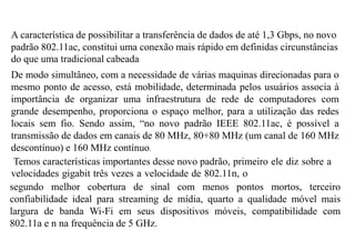 A característica de possibilitar a transferência de dados de até 1,3 Gbps, no novo
padrão 802.11ac, constitui uma conexão mais rápido em definidas circunstâncias
do que uma tradicional cabeada
De modo simultâneo, com a necessidade de várias maquinas direcionadas para o
mesmo ponto de acesso, está mobilidade, determinada pelos usuários associa à
importância de organizar uma infraestrutura de rede de computadores com
grande desempenho, proporciona o espaço melhor, para a utilização das redes
locais sem fio. Sendo assim, “no novo padrão IEEE 802.11ac, é possível a
transmissão de dados em canais de 80 MHz, 80+80 MHz (um canal de 160 MHz
descontínuo) e 160 MHz contínuo.
Temos características importantes desse novo padrão, primeiro ele diz sobre a
velocidades gigabit três vezes a velocidade de 802.11n, o
segundo melhor cobertura de sinal com menos pontos mortos, terceiro
confiabilidade ideal para streaming de mídia, quarto a qualidade móvel mais
largura de banda Wi-Fi em seus dispositivos móveis, compatibilidade com
802.11a e n na frequência de 5 GHz.
 
