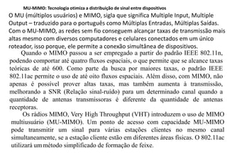 Quando o MIMO passou a ser empregado a partir do padrão IEEE 802.11n,
podendo comportar até quatro fluxos espaciais, o que permite que se alcance taxas
teóricas de até 600. Como parte da busca por maiores taxas, o padrão IEEE
802.11ac permite o uso de até oito fluxos espaciais. Além disso, com MIMO, não
apenas é possível prover altas taxas, mas também aumenta à transmissão,
melhorando a SNR (Relação sinal-ruído) para um determinado canal quando a
quantidade de antenas transmissoras é diferente da quantidade de antenas
receptoras.
Os rádios MIMO, Very High Throughput (VHT) introduzem o uso de MIMO
multiusuário (MU-MIMO). Um ponto de acesso com capacidade MU-MIMO
pode transmitir um sinal para várias estações clientes no mesmo canal
simultaneamente, se a estação cliente estão em diferentes áreas físicas. O 802.11ac
utilizará ummétodo simplificado de formação de feixe.
MU-MIMO: Tecnologia otimiza a distribuição de sinal entre dispositivos
O MU (múltiplos usuários) e MIMO, sigla que significa Multiple Input, Multiple
Output – traduzido para o português como Múltiplas Entradas, Múltiplas Saídas.
Com o MU-MIMO, as redes sem fio conseguem alcançar taxas de transmissão mais
altas mesmo com diversos computadores e celulares conectados em um único
roteador, isso porque, ele permite a conexão simultânea de dispositivos.
 