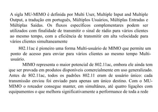 A sigla MU-MIMO é definida por Multi User, Multiple Input and Multiple
Output, a tradução em português, Múltiplos Usuários, Múltiplas Entradas e
Múltiplas Saídas. Os fluxos específicos complementares podem ser
utilizados com finalidade de transmitir o sinal de rádio para vários clientes
ao mesmo tempo, com a eficiência de transmitir em alta velocidade para
vários clientes simultaneamente
802.11ac é pioneiro uma forma Multi-usuário de MIMO que permite um
ponto de acesso para enviar para vários clientes ao mesmo tempo Multi-
usuário.
MIMO representa o maior potencial de 802.11ac, embora ele ainda tem
que ser provada em produtos disponíveis comercialmente em uso generalizado.
Antes de 802.11ac, todos os padrões 802.11 eram de usuário único: cada
transmissão enviou foi enviado para apenas um único destino. Com o MU-
MIMO o roteador consegue manter, em simultâneo, até quatro ligações com
equipamentos o que melhora significativamente a performance de toda a rede
 