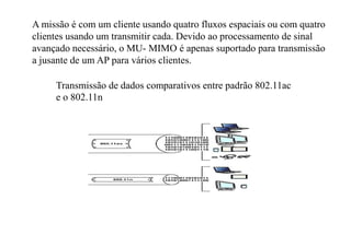 A missão é com um cliente usando quatro fluxos espaciais ou com quatro
clientes usando um transmitir cada. Devido ao processamento de sinal
avançado necessário, o MU- MIMO é apenas suportado para transmissão
a jusante de um AP para vários clientes.
Transmissão de dados comparativos entre padrão 802.11ac
e o 802.11n
 